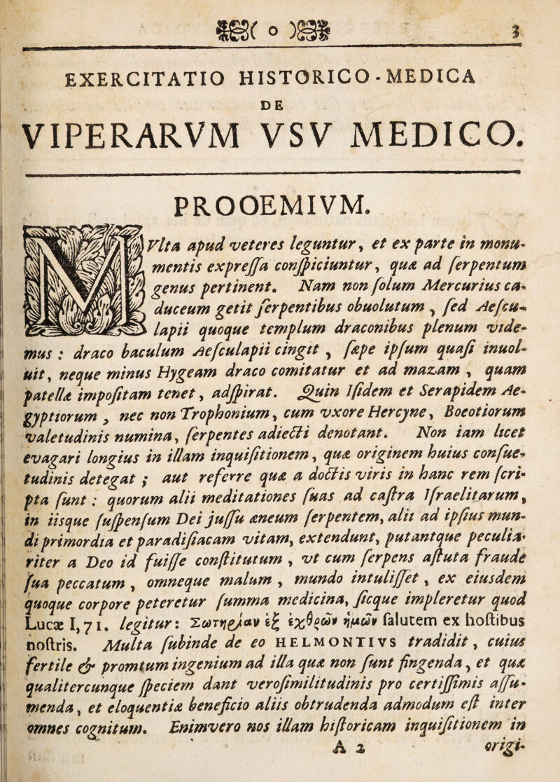 EXERCITATIO HISTORICO - MEDICA VIPERARVM VSV MEDIGO, - PROOEMIVM. \VltA apud veteres leguntur^ et ex parte in monu- mentis exprejfa conficiuntur, qua ad ferpentum genus pertinent. Nam non folum Mercurius ca^ duceum getit ferpentibus ohuolutum ^ fed Aefcu^ lapii quoque templum draconibus plenum vide¬ mus ; draco baculum ^efculapii cingit ^ fsipe ipfum quaji inuol- uit ^ neque minus hJygeam draco comitatur et ad maz>am y quam patelU impofitam tenet, adjpirat. S^uin 1 fidem et Serapidem Ae¬ gyptiorum y nec non T^rophonium y cum vxore tiercyne y Boeotiorum valetudinis numina y ferpentes adieSli denotant. Non iam licet evagari longius in illam inquifitionem, quA originem huius confue-r tudinis detegat ,* aut referre qua a doSlis viris in hanc rem fcri^ pta funt» quorum alii meditationes fu as ad cajlra Jfraeli tarum y in iisque fujpenfum Dei juffu aneum ferpentemy alit ad ipfus mun¬ di primordia et paradijiacam vitam^ extendunt y putantque peculia*^ viter a Deo id fuiffe conflitutum , vt cum ferpens afiuta fraude fua peccatum , omneque malum y mundo intulijfet, ex eiusdem quoque corpore peteretur fumma medicinay ficque impleretur quod Luc3el,7i, legitur\ i:ooTf}^ttv Talutem ex hoftibus noftris. Multa fubinde de eo helmontivs tradidit, cuius fertile ^ promtum ingenium ad illa qua non funt fingenda, et qua qualitercunque /pedem dafit verojimilitudinis pro certijpmis affu- menda, et eloquentia beneficio aliis obtrudenda admodum efl inter omnes cognitum. Enimvero nos illam hifioricam inquifitionem in A z <^rig i-