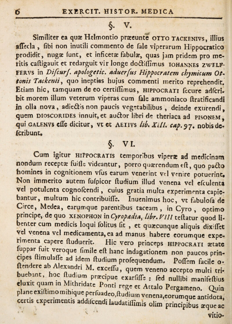 §. V. Similiter ea quse Helmontio prjeeunte oTTo tackenivs, illius affecla , fibi non inutili commento de fale viperarum Hippocratico prodidit, nugae funt, et inficetje fabulae, quas jam pridem pro me¬ ritis caftigauit et redarguit vir longe dodiflimus iohannes zwelf- FERVS in DifcurJ. apologettc. aduerfus Hippocratem chymicum Ot^ tonis Tackenii, quo ineptias hujus commenti merito reprehendit. Etiam hic, tamquam de eo certiflimus, Hippocrati ftcure adfcri. bit morem illum veterum viperas cum fale ammoniaco ftratificandi in olla nova, adiefllsnon paucis vegetabilibus , deinde exurendi, quem dioscorides innuit, et audor libri de theriaca ad pisonem , qui GALENVS effe dicitur, vc ct aetivs lib, XllI. cap.^-p, nobis de- (cribunt. §. VI. Cum igitur Hippocratis temporibus viperae ad medicinam nondum receptae fuiflc videantur, porro quaerendum eft, quo paclo homines in cognitionem vfus earum venerint vel venire potuerint» Non immerito autem fufpicor ftudium illud venena vel cfculenta Vel potulenta cognofcendi, cuius gratia multa experimenta capie¬ bantur, multum hic contribuifle. Inuenimus hoc, vc fabulofa de Circe, Medea, earumque parentibus taceam , in Cyro , optimo principe, de quo xenophon inCyropadta, libr.yill ceftacur quod li¬ benter cum medicis loqui folitus fit , et quaecunque aliquis dixiflet vel venena vel medicamenta, ea ad manus habere eorumque expe- Hmenta capere ftuduerit. Hic vero princeps Hippocrati aetate uppar fuit veroque (imile eft hanc indagationem non paucos prin- ^pes ftimulaffe ad idem ftudium profequendum, Poflem facile o- ftendere ab Alexandri M. exceflu, quem veneno accepto multi tri¬ buebant. hoc ftudium prscipue exarfiiTs : fed nullibi manifeftius e uxit quam m Mithndate Ponti rege ct Attalo Pergameno. Quin plane ex.ft.mo m.bique perruadeo.ftudium venena,eorumque antiebta, certis experimentis addifcendi laudatifllmis olim principius *queac * ^ ^ • • VICIO-