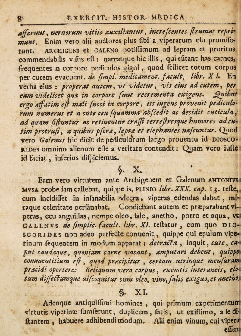 afferunt, neruorum vitiis auxiliantur, increfcentes (Ir.umas repri¬ munt, Enim veto alii auSorcs plus libi a viperarum elu promife- runc. ARCHIGENI et GALENO potiflimum ad lepram et pruritus commendabilis vifus cft: narratque hic illis, qui efitant has carnes, frequ entes in corpore pediculos gigni, quod fcilicet totum corpus | per cutenn evacuent, de (imfL medicament, facuit^ libr, X L En verba eius : properat autem y vt videtur y vis eius ad cutem y per eam videlicet qua in corpore funt recrementa exigens, Quibus ergo affatim eft mali fucci in corpore, its ingens provenit pediculo ^ Tum tpumerus et a cute ceu fquamma ’ahfcedit ac decidit cuticula^ ad quam fi fiunt ur ac retinentur crajji terrefiresque humores adeu* tim protrufiy a quibus pfordty lepra et elephantes nafcuntur. Quod i vero Galenus hic dicit de pediculorum largo prouentu id Diosco- RiDEs omnino alienum efle a veritate contendit; Quam vero iufte?! id faciat y inferius difpiciemus. 1 §• X. Eam vero virtutem ante Archigenem et Galenum antontvs« MVSA probe iamcallebat, quippe is, punio libr,XXX, cap, v^, tefte,„ cum incidiffet in infanabilia vlc^ra % viperas edendas dabat, mi'»i raque celeritate perfanabat. Condiebant autem et praeparabant vi-i peras, ceu anguillas, nempe oleo, (ale, anetho, porro et aqua, vt:i GALENVS de firnplicffacuit, libr, XI, teftatur , cum quo dio-^ scoRiDES non adeo perfede conuenit, quippe qui epulum vipe-- rinum fequentem in modum apparat: detrabla , inquit, cutCy ca^^t put caudaque, quoniam carne vacant, amputari debent, quippei commentitium efi, quod pracipitur , certam utrinque menfurami pracidi oportere: Reliquum vero corpus y exemtis interaneis y elo^i tum diffe6lumque Uifeoquitur cum oleoy vinoy falis exiguoy et anetho}^ §. XI. Adeoque antiquiflimi homines , qui primum experimentum' virtutis viperinae fumferunt, duplicem, fatis, ut exiftimo, afedh ftantem , habuere adhibendi modum. Alii enim vinum, cui vipera^ cflenfi