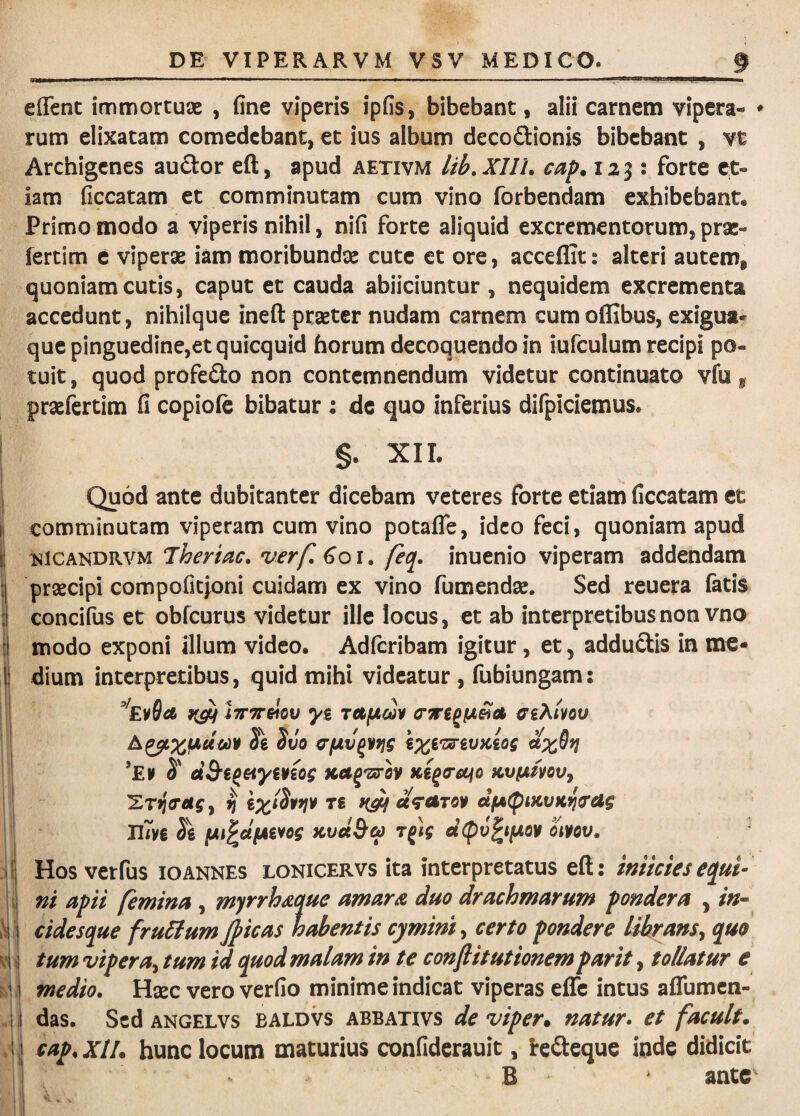 effenc immortuae , fine viperis ipfis, bibebant, alii carnem vipera- * rum elixatam comedebant, et ius album decodionis bibebant , vt Archigenes audor eft, apud aetivm lib, XUL cap. 123; forte C;t- iam ficcatam et comminutam cum vino forbendam exhibebant. Primo modo a viperis nihil, nifi forte aliquid excrementorum, prac- fertim c viperae iam moribundae cute et ore, acceflit: alteri autem, quoniam cutis, caput et cauda abiiciuntur , nequidem excrementa accedunt, nihilque ineft pt^ter nudam carnem cumoflibus, exigua¬ que pinguedine,et quicquid horum decoquendo in iufculum recipi po¬ tuit , quod profedo non contemnendum videtur continuato vfu , praefertim fi copiofe bibatur : de quo inferius difpiciemus. §. XII. I Quod ante dubitanter dicebam veteres forte etiam ficcatam et I comminutam viperam cum vino potafle, ideo feci, quoniam apud I Jheriac, verf. Goi. feq. inuenio viperam addendam 1| prsecipi compofiepni cuidam ex vino fumendse. Sed reuera fatis i concifus et obfcurus videtur ille locus, et ab interpretibus non vno modo exponi illum video. Adfcribam igitur, et, adduclis in me- ! dium interpretibus, quid mihi videatur , fubiungam: I f I? ; ? ! I. i '- i ■ •l 1 i I lyrTTsIov yg TCtfjim ffi?^ivov Jg Svo erfxvpiYig g;^g'z«rgu;cgof ’Ei> S' dB‘t^eiymog Kag^srov Kega-ccfo Kvfjimvy ^ «VrtTfly d(A(pMvKficag lUn 3g fAi^dfAiiog KvdB&) r^tg dcpv^tfA0¥ otpov. Hos verfus 10annes lonicervs ita interpretatus eft: imiciesequi¬ ni apii femina , myrrh^que amarA duo drachmarum pondera , /»- cidesque fru&umJpicas habentis cymini^ certo pondere librans^ quo tum vipera^ tum id quod malam in te conftitutionem parit, tollatur e medio. Hsec vero verfio minime indicat viperas effe intus aflumen- das. SedANGELVS BALDVS ABBATivs de viper* natur* et facuit* cap. XII. hunc locum maturius confiderauit, ire<3:eque inde didicit B ' ante