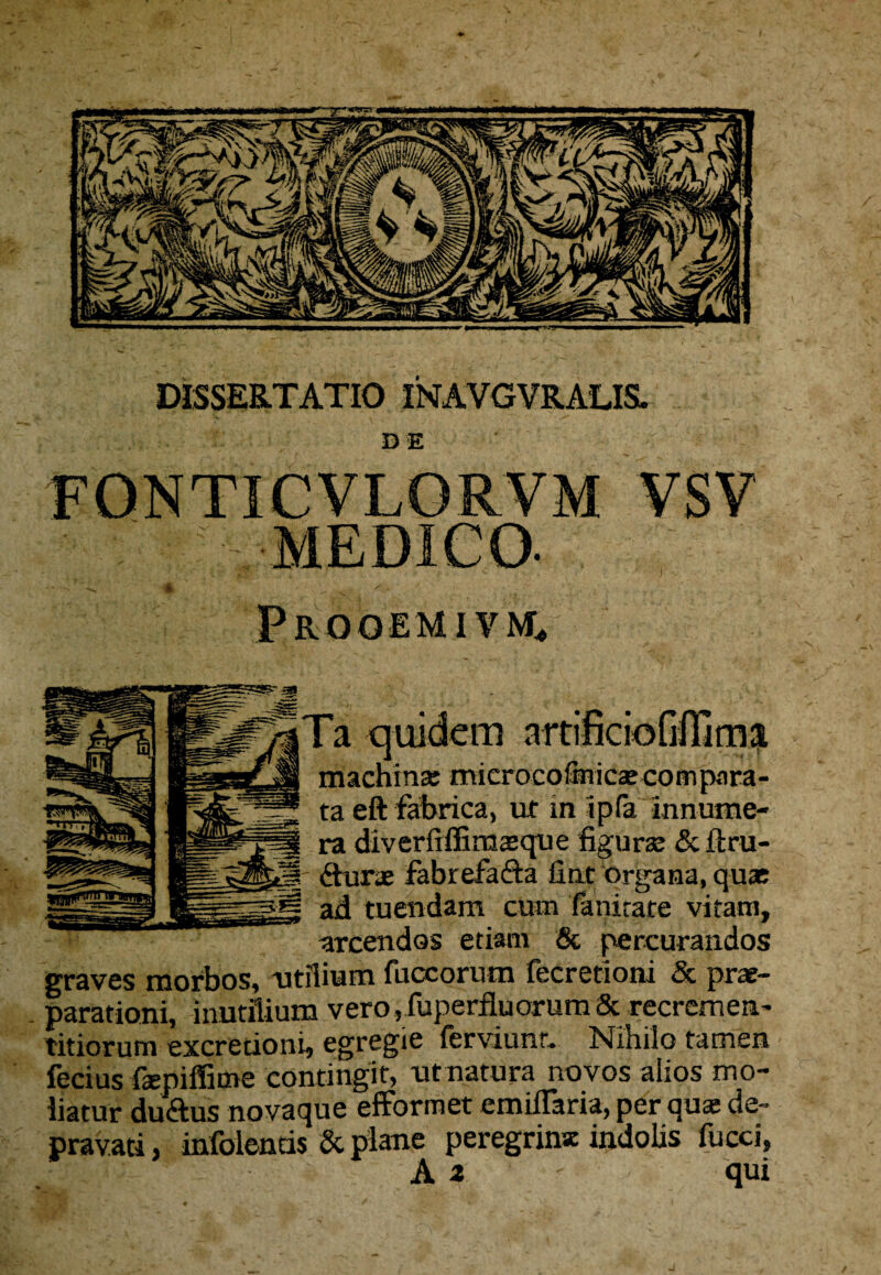 DISSERTATIO INAVGVRALISL DE FONTICVLORVM MEDICO- Frooemivmc* quidem nrtiftciofifTima machina: microcofinicsecompan eft fabrica, ut in ipfa innume- < o.. A tAiT/Tn nrt 1 A .'Vll Sfr Vii* V Wi 4.x**ai«avv v-| w ao-WS '-1 1 AV«.  fabrefaria fint organa, quae tuendam cum fanirare vitam, arcendos etiam & percurandos graves morbos, -utilium fuccorum fecretioni & re¬ parationi, inutilium vero, fuperfluorum & recremen- titiorum excretioni, egregie ferviunt. Nihilo tamen ferius faspiffime contingit, ut natura novos alios mo¬ liatur durius novaque efformet emiffaria, per qux de¬ pravati , infolentis & plane peregrina: indolis fucci, ^ i ' Ai ' qui