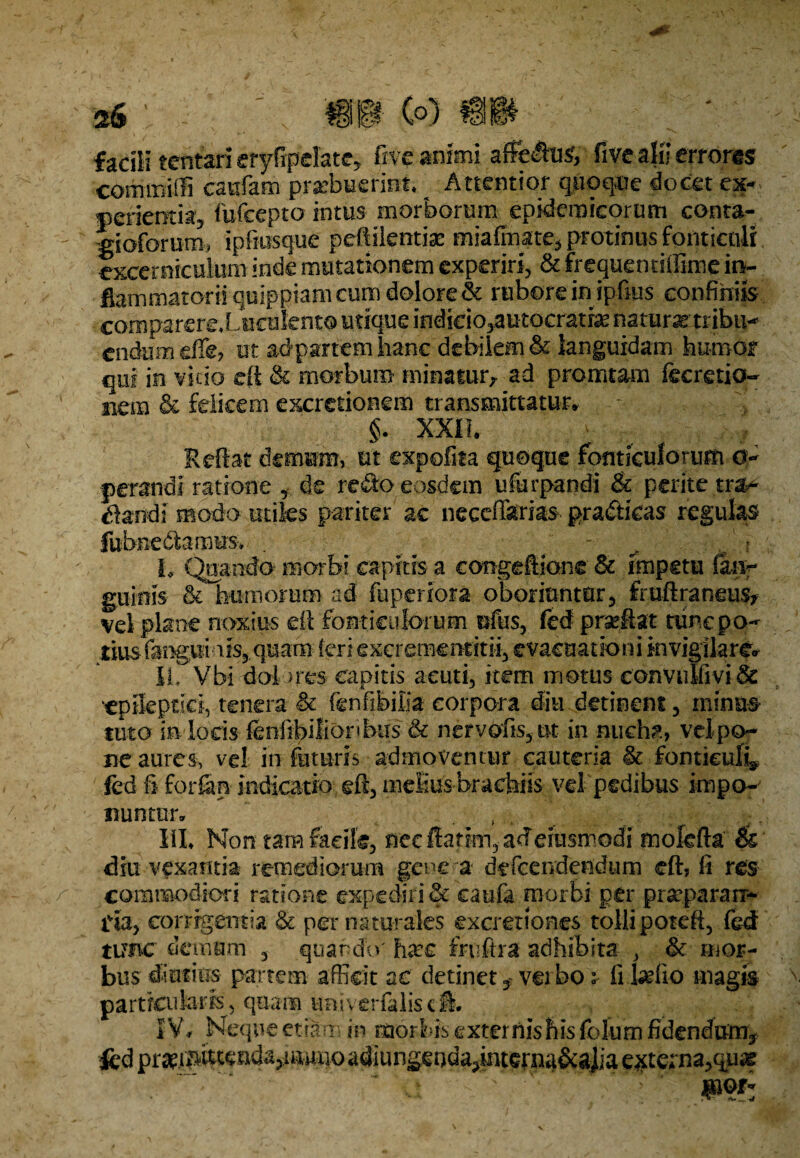 » (fi) 114 facili tcntari eryfipdate, five animi afft£kv$, five alii erroris commiffi cautem praebuerint. Attentior quoque docet ex¬ perientia, fufcepto intus morborum epidemicorum conta- gioforum, ipfmsque peftilenti* miafmate, protinus fonticuli excerniculum inde mutationem experiri, & frequentiffime in¬ flammatorii quippiam cum dolore & rubore in ipfius confiniis comparere* Lucuknto utique indieio,autocratfe naturas1 tribu-* endumefie? ut adpartem hanc debilem & languidam humor qui in vicio efl & morbum minatur, ad pronatam fecretio- nem & felicem excretionem transmittatur* §. XXII. Reflat demum, ut expolita quoque fonticulorum 0- perandi ratione , de re$o eosdem ufurpandi & perite tra* dandi modo utiles pariter ac necefferias pradticas regulas fubfie&arnus-. . L Quando morbi capitis a congeflionc & impetu im? guiois & humorum ad fuperiora oboriuntur, froftraneus* vel plane noxius efl fonticulorum ufus, fed praeflat tunc po¬ tius fangui a is, qu am feri excrememini, evacuationi invigilare* II. Vbi dol >res capitis acuti, item motus eonvulfiyi& 'epileptici, tenera & fenfibiiia corpora diu detinent, minus tuto iA lods feniibilioribus & nervofis, ut in nucha, vd po¬ ne aures, vd in futuris admovemur cauteria ic fonticuli* fed § forfan indicatio efl, melius brachiis vd pedibus impo¬ nuntur* ( . . ; ;. III. Non tam facile, nec flarim, ad eiusmodi molcfta & diu vexantia remediorum gene a defcendendum efl, fi res commodiori ratione expediri & caute morbi per pr^paraii* lia, corrigentia & per naturales excrettones tolli poteft, fed tunc demum , quando' hxc fruftra adhibita , & mor¬ bus diutius partem afficit ac detinet $ verbo * fi tefio magis particularis, quam tmiverfilisefl. IV* Neque etiam in morbis externis his fbhim fidendum, -fcd praei pittaid%muqo adiungeoda,interna&aJia externa,quas ■* vi ' ' v ..' ' jpof’