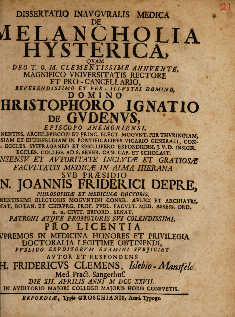 DISSERTATIO INAVGVRALIS MEDICA MELANCHOLIA HYSTERICA, QVAM DEO T. 0. M. CLEMENTISSIME ANNVENTE MAGNIFICO VNIVERSITATIS RECTORE ’ ET PRO - CANCELLARIO, REVERENDISSIMO ET PER - ILLVSTRl DOMINO DOMINO HRISTOPHORO IGNATIO de GVDENVS, EPISCOPO ANE M ORIENS I, NENTISS. ARCHI-EPISCOPI ET PRINC. ELECT. MOGVNT. PER THVRINGIAM. ;SIAM ET EICHSFELDIAM IN PONTIFICAUBVS VICARIO GENERALI, CON- .. ECCLES. SVFFRAGANEO ET SIGILLIFERO ERFORDIENSI, J.V.D. INSIGN ECCLES. COLLEG. AD S. SEVER. CAN. CAP. ET SCHOLAST. NSENSV ET AVTORITATE INCLYTAE ET GRATIOSAE FACVLTATIS MEDICAE IN ALMA HIER AN A SVB PR/ESIDIO N. JOANNIS FR1DERICI DEPRE, PHILOSOPHIAE ET MEDICINM DOCTORIS, NENTISSIMI ELECTORIS MOGVNTINI CONSIL. AVLICI ET ARCHIATRI, HAT, BOTAN. ET CHIRVRG. PROF. PVBL. FACVLT. MED. ASSESS. ORD. n. n. CIVIT. ERFORD. SENAT. PATRONI ATQVE PROMOTORIS SEI COLENDISSIMI, PRO LICENTIA i/PREMOS IN MEDICINA HONORES ET PRIVILEGIA DOCTORAL.IA LEGITIME OBTINENDI, PVELl C 0 ERVD1T0RVM EXAMINI SVBJICIET AVTOR ET RESPONDENS H. FRIDERICVS CLEMENS, Islebio-Mansfelc Med. PradL SangerhuC DIE XII. APRILIS ANNI M DC.C XXVII. IN AVDITORIO MAJORI COLLEGII MAJORIS HORIS CONSVETIS. ERFORD I.E, Typi» GROSCHIANIS, Ac*d.Typogr.