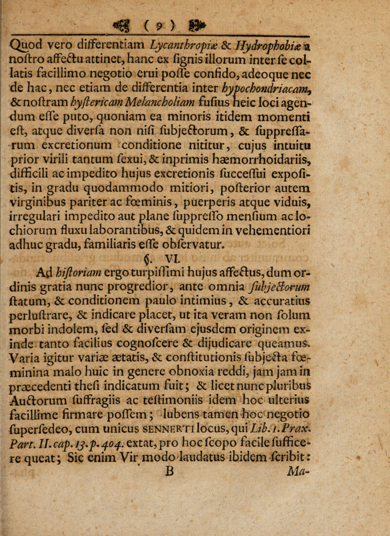 Quod vero differentiam Lycantbropia & Hydrophobia a noftro affeftu attinet, hanc ex lignis illorum inter fe col¬ laris facillimo negotio erui poffe confido, adeoque nec de hac, nec etiam de differentia inter hypochondriacam, & noftram hyftericam Melancholiam fufius neic loci agen¬ dum effe puto, quoniam ea minoris itidem momenti eft, atque diverfa non nili fubjettorum, & lupprefla- rum excretionum ^conditione nititur, cujus intuitu prior virili tantum fexui, & inprimis haemorrhoidariis, difficili ac impedito hujus excretionis fuccefliii expoli¬ tis, in gradu quodammodo mitiori, pofterior autem virginibus pariter ac foeminis, puerperis atque viduis, irregulari impedito aut plane fupprelTo menfium aclo- chiorum fluxu laborantibus, & quidem in vehementiori adhuc eradu, familiaris effe oblervatur. VI. Ad hifloriam ergo turpiffimi hujus affeftus, dum or¬ dinis gratia nunc progredior, ante omnia fuhjeBorum ftatum, & conditionem paulo intimius, & accuratius perluftrare, & indicare placet, ut ita veram non folum morbi indolem, led & diverfam ejusdem originem ex¬ inde tanto facilius cognofcere & dijudicare queamus. Varia igitur varias astatis, & eonftitutionis fubje&a foe- minina malo huic in genere obnoxia reddi, jam jam in praecedenti thefi indicatum fuit; & licet nunc pluribus Au&orum fuffragiis ac teftimoniis idem hoc ulterius facillime firmare poflem; lubens tamen hoc negotio fuperfedeo, cum unicus sennrRTI locus, qui Lih.i. Prax. Pan. ll.caf.ij.p.pop extat,pro hocfcopo facilefuffice- re queat; Sic enim Vir modo laudatus ibidem fcribit: B Ma- /