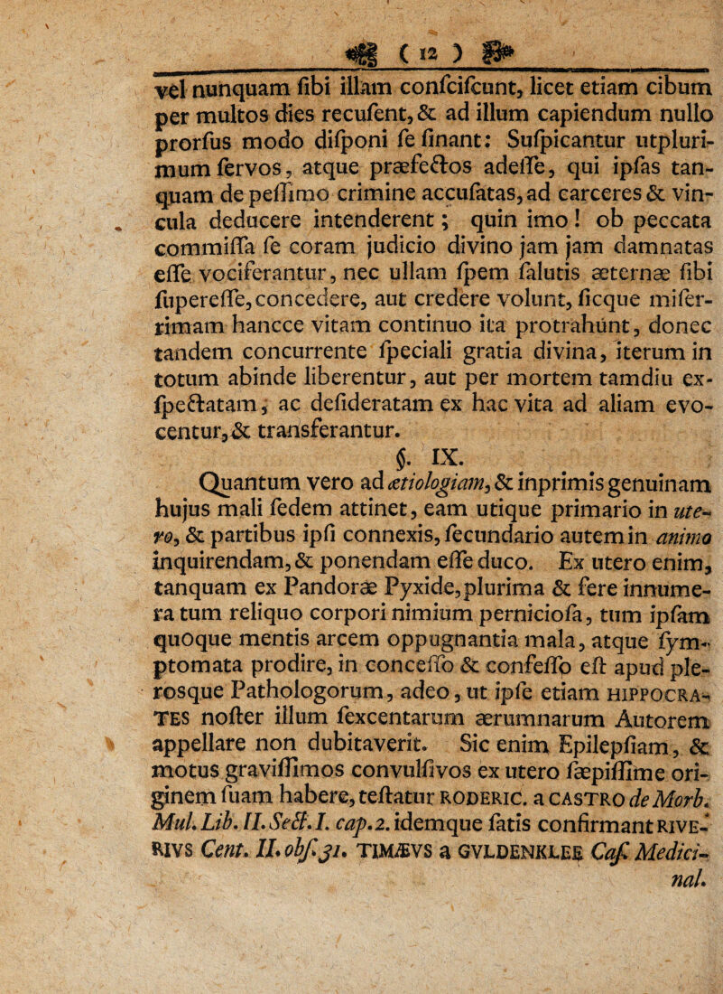 vel nunquam fibi illam confcifcunt, licet etiam cibum per multos dies recufent, & ad illum capiendum nullo prorfus modo dilponi fe linant : Sulpicantur utpluri- mum fervos, atque praefe&os adelTe, qui ipfas tan- quam de peflimo crimine accufatas, ad carceres & vin¬ cula deducere intenderent; quin imo ! ob peccata commiffa fe coram judicio divino jam jam damnatas eflfe vociferantur, nec ullam fpem falutis aeternas fibi fupereffe, concedere, aut credere volunt, ficque miler- rimam hancce vitam continuo ita protrahunt, donec tandem concurrente ipeciali gratia divina, iterum in totum abinde liberentur, aut per mortem tamdiu ex- lpeflatam, ac defideratam ex hac vita ad aliam evo¬ centur, & transferantur. §. IX. Quantum vero ad xtiologiam, & inprimis genuinam hujus mali fedem attinet, eam utique primario in ute¬ ro, & partibus ipfi connexis, lecundario autem in animo inquirendam, & ponendam effe duco. Ex utero enim, tanquam ex Pandorae Pyxide,plurima & fere innume¬ ra tum reliquo corpori nimium perniciofa, tum ipfiam quoque mentis arcem oppugnantia mala, atque fym- ptomata prodire, in conceffb & confeflb eft apud ple- rosque Pathologorum, adeo, ut ipfe etiam Hippocra¬ tes nofter illum fexcentarum aerumnarum Autorem appellare non dubitaverit. Sic enim Epilepfiam , & motus graviflimos convulfivos ex utero faepiflime ori- ginem fuatn habere, teftatur roderic. a castro de Morb. Mul.Lib. lI.SeB.I. cap.2. idem que fatis confirmant Rive- RIVS Cent. II. obfiji. Tmms a GVLDENKLEE Cqfi Medici¬ na/.