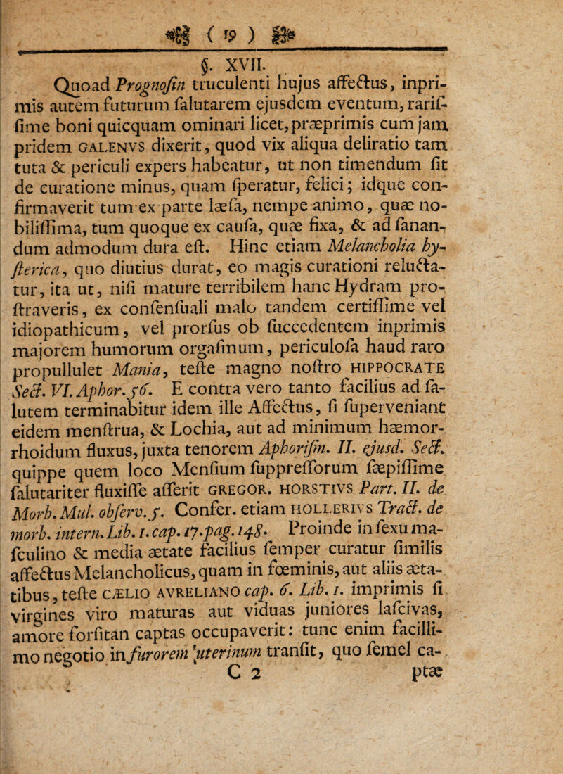 _^ Op_) ffr_ * §. XVII. Quoad Prognojin truculenti hujus aflfe&us, inpri- mis autem futurum falutarem ejusdem eventum, rarif- fime boni quicquam ominari licet, praeprimis cum jam. pridem galenvs dixerit, quod vix aliqua deliratio tam tuta & periculi expers habeatur, ut non timendum fit de curatione minus, quam fperatur, felici; idque con¬ firmaverit tum ex parte laefa, nempe animo, quaeno- bilifiima, tum quoque ex caufa, quae fixa, & ad fanan¬ dum admodum dura eft. Hinc etiam Melancholia hy- fierica, quo diutius durat, eo magis curationi relufta- tur, ita ut, nifi mature terribilem hanc Hydram pro- ftraveris, ex confenfuali malo tandem certiffime vel idiopathicum, vel prorfus ob fuccedentem inprimis majorem humorum orgafmum, periculofa haud raro propullulet Mania, tefte magno noftro Hippocrate Secl. VI.Aphor. pd. E contra vero tanto facilius ad fa- lutem terminabitur idem ille Affeftus, fi fuperveniant eidem menftrua, & Lochia, aut ad minimum haemor- rhoidutn fluxus, juxta tenorem Aphorijin. II. ejusd. Secl. quippe quem loco Menfium fupprdTorum fepifiime fidu tari ter fluxifie aflferit gregor, horstivs Pan. II. de Morb.Mul. obferv.y. Confer, etiam HOiXERiys Trahi, de morb. intern.Lib./.cap.ip.pag. 148- Proinde inlexuma- fculino & media aetate facilius femper curatur fimilis affe&us Melancholicus, quam in foeminis,aut aliis aeta¬ tibus , tefte CTL10 avreliano cap. d. Lib. i. imprimis fi virgines viro maturas aut viduas juniores lafcivas, amore forfitan captas occupaverit: tunc enim facilli¬ mo negotio in furorem'uterinum tranfit, quo lemel ca-