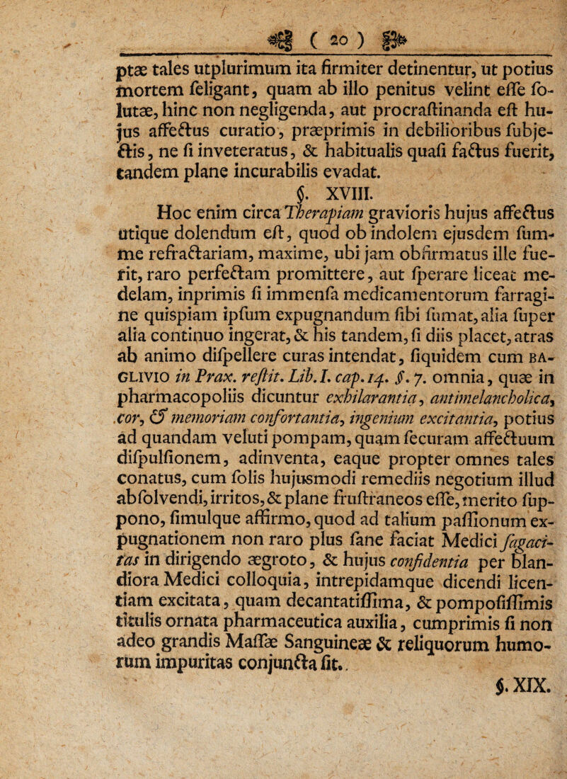 aBBnr-rr^~*‘7“l,,‘ - 1 ■; ■ »—«■———-— ■■ — r —■■ i. -|. r-i ' -- ‘—- — - - --r. . ptae tales utplurimum ita firmiter detinentur, ut potius mortem feligant, quam ab illo penitus velint effe fo- lutae, hinc non negligenda, aut procraftinanda eft hu¬ jus affe&us curatio, praeprimis in debilioribus fubje- ftis, ne fi inveteratus, & habitualis quafi fa&us fuerit, tandem plane incurabilis evadat. $. XVIII. Hoc enim circa Therapiam gravioris hujus afife&us Utique dolendum eft, quod ob indolem ejusdem fum- me refra&ariam, maxime, ubi jam obfirmatus ille fue¬ rit, raro perfeftam promittere, aut lperare liceat me¬ delam, inprimis fi immcnfa medicamentorum farragi¬ ne quispiam ipfum expugnandum fibi fumat, alia fuper alia continuo ingerat, & his tandem, fi diis placet, atras ab animo dilpellere curas intendat, fiquidem cum ba- GLivio in Prax. reftit. Lib. I. cap. 14. §. 7. omnia, quae in pharmacopoliis dicuntur exhilarantia, antimelancholka, .cor, iS memoriam confortantia, ingenium excitantia, potius ad quandam veluti pompam, quam fecuram affe&uum dilpulfionem, adinventa, eaque propter omnes tales conatus, cum folis hujusmodi remediis negotium illud abfolvendi, irritos,&plane fruftraneos efle,merito fup- pono, fimulque affirmo, quod ad talium paffionum ex¬ pugnationem non raro plus fane faciat Medici fagaci- tas in dirigendo aegroto, & hujus confidentia per blan¬ diora Medici colloquia, intrepidamque dicendi licen¬ tiam excitata, quam decantatiffima, & pompofiffimis titulis ornata pharmaceutica auxilia, cumprimis fi non adeo grandis Maflae Sanguineae & reliquorum humo¬ rum impuritas conjunttafit.. $. XIX.