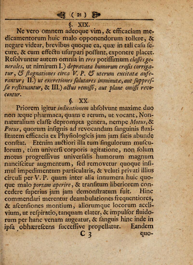 _*j$i ( » ) 8»_ $. XIX. Ne vero omnem aaeoque vim, & efficaciam me¬ dicamentorum huic malo opponendorum tollere, & negare videar, brevibus quoque ea, quae in tali cafu fe- cure, & cum effeftu ufurpari poliunt, exponere placet. Refolvuntur autem omnia in tres potiffimum clajfesge¬ nerales, ut nimirum I.} depravata humorum crajis corriga¬ tur, (fi fi agnationes circa V. P. (fi uterum excitata aufe¬ rantur; II.) ut excretiones falutares imminuta, aut Jkppref- fe refiituantur, & III.) aclus remifii, aut plane omifii revo¬ centur. $. XX. Priorem igitur indicationem abfolvunt maxime duo non aeque pharmaca, quam e rerum, ut vocant, Non- naturalium claflfe deprompta genera, nempe Motus, & Potus, quorum infignis ad revocandam fanguinis fluxi- litatem efficacia ex Phyfiologicis jam jam fatis abunde conflat. Etenim auftiori illa tum Angulorum mufeu- lorum, tum univerfi corporis agitatione, non folum motus progreffivus univerfalis humorum magnum nancifcitur augmentum, fed removetur quoque infi- mul impedimentum particularis, & veluti privati illius circuli per V. P. quam inter alia innumera huic quo¬ que malo portam aperire, & tranfitum liberiorem con¬ cedere fuperius jam jam demonftratum fuit. Hinc commendari merentur deambulationes frequentiores, & afcenfiones montium, aliorumque locorum accli¬ vium, ut refpiratio, tanquam elater, & impulfor fluido¬ rum per hanc venam augeatur, & fanguis hinc inde in ipfa obhserefcens fucceffive propellatur. Eandem C 3 quo-