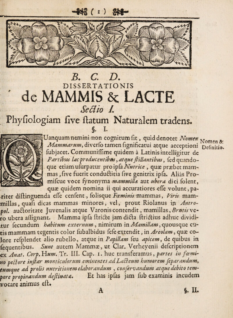 ( St Ct D, DISSERTATIONIS ' de MAMMIS & LACTE Se£lw L Phyfioiogiam five ftatum Naturalem tradens. §. I. Uanquamnemmi non colitum fit, quid denotet Nomen ^ Mammarnmy diverio tamen lignmoatui atque acceptioni Dcfioitio. fubjacet. CommunilTime quidem a Latinis intelligitur de Fartibus lacproducentihm y atqueflillantibus, fed quando¬ que etiam ufurpatur ptoipfa , qu^ praebet mam¬ mas ,rive fuerit condu£litia five genitrix ipfa. Alias Pro- mifcue voce {ynonymoi mammilU zut ubera dici folent, quae quidem nomina ii qui accuratiores elTe volunt, pa- jritcr diftinguenda elTe cenfent, folisque mammas, mam¬ millas, quafi dicas mammas minores, vel, prout Riolanus in Antro- foL aufloritate Juvenalis atque Varonis contendit^ mamillas, Brutis ve¬ ro ubera affignant. Mamma ipfa ftride jam di^la ftri^iius adhuc dividi¬ tur fecundum habitum externum y nimirum in quousque cu¬ tis mammam tegentis color fubalbidus fefe extendit, m. Are olam co¬ lore refplendet alio rubello, atque in Fapillam feu apicemy de quibus in fequentibus. Sunt autem Mammae, ut Clar. Verheyenii defcriptionem ex Anat, Corp,Hum, Tr, IlL Cap. i. huc transferamus, partes in foemi- no pecore infiar monticulorum eminentes adLaBeum humorem feparandum^y eumque ad prolis nutritionem elaborandum , confervandum atque debito tem~ pore propinandum deftimta. Et has ipfas jam fub examinis incudem vocare animus eft# A §. Ih