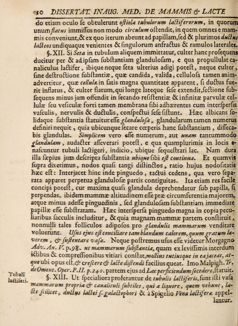 Tubiar? laitifdl» ^^0 DISSERTAT INAUG. MED. DE MAMMIS & LACTE do etiam oculo fe obtulerunt ofiiola tubpilornm laBiferornmy in quorum vxiwxviflatus immiffus non modo oftendit, in quem omnes e mam¬ mis conveniunt,& ex quo iterum abeunt ad papillam/ed & plurimos duUns undiquaque venientes &ringulorum anfraftus & ramulos laterales. §.XIL SiSeta in tubulum aliquem immittatur, culter hanc profequens ducitur per & adipfam fubftantiam glandulofam, e qua propullulat ca¬ naliculus la£lifer„ ibiqueneque feta ulterius adigi poteft, neque culter, fme deftruftione fubftantiae, quae candida, valirda, cellulofa tamen anim¬ advertitur,. quae celluldLixi fatis magna quantitate apparent, fi duftus fue¬ rit inflatus „ & culter flatum,.qui longe lateque fefe extendit,fe6lione fub- fequens minus Jana offendit in fecando refiflentiae & infinitae parvulae cel¬ lulae feu veficulae forti tamen; membrana fibi adhaerentes cum interfperfis %afculis„ nervulis & duftulis,, conlpeflui fefe fiftunt. Haec albicans fo- iidaque fubftantia ftatuiturefre^/^Wi//oy^ „ glandularum tamen numerus definiri nequit, quia ubicunquefecare coeperis hanc fubftantiam , diffeca- bis glandulas.. Simplicem vero effe numerum, aut smam tantummodo glandulam y audafter affeverari poteft, e qua quamplurimis in locis 6- nafeuntur tubuli laxftigeri, indicio, ubique fequeftrari lac. Nam dura illa; faepius; jiam?, deferipta^ fubftantia- ubique (ihi efl emtinua. Et quamvis fupra dixerimtts;,, nodos quaGi tangi diftinSos,, ratio hujus nodofitatis haec eftInterjiacet hinc inde pinguedo, taftut cedens » qua vero fepa- rata apparet perpetua glandulofae partis contiguitas. Ita etiam res facile concipi poteft,. cur maxima quafi glandula deprehendatur fub papilla, G perpendas,, ibidem.mammae altitudinem effe prae circumferentia majorem, atque minus adeffe pinguedinis ,, fed glandulofam fubftantiam immediate papillae effe fubftratam.. Haec interfperfa pinguedo magna in copia pecu¬ liaribus, faccubs includitur &quia magnam mammae partem, conftituit, nonnulli tales; folliculos adipofos pro glandulh mammarum venditare voluerunt., UJiis ejns efl: conciliare tam blandum caloremyquum gratum Ia* vorem. „ cir fuflentare^ '^^flt- Neque poftremus uflis elfe videtur Morgagno Adv, An., ut mammarum fubflantiay quam exleviflimis interdum iftibus & compreflionibus vitiari cov&2iZ,mallius tutiusque in ea jaceat^ at^ que ubi opus xjrefcere ^ laBe:dijiendi facilius queat. Imo Malpigh. 7f. deOment. Oper,.FJL partem, z]ziszdLaeperflciendumf€cedere^i\.^vIi.t. §. XIIL Ut fpecialiora proferantur de 4?<^^<?m,funtiftivafa mammarum propria ^ canaliculi flubtilesqui a liquore, quem vehunt, la~ fcilicet^ duplus lalid flgalaliophori & aSpigelio Vena laUifera. appcl-- ' lantur*