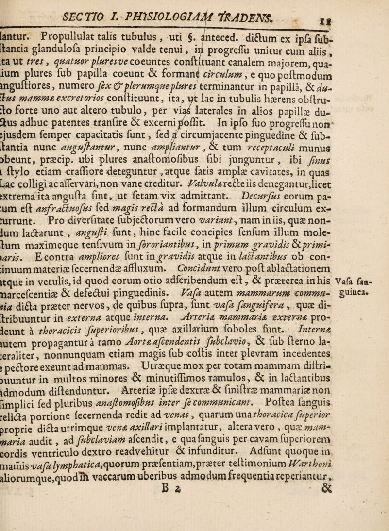 n _SEC TIO I. PmSIOLOGIAM ^RADENS, [antun Propullulat talis tubulus, uti §. ^nteced. 'diftum ex ipfa fub- [lantia glandulofa principio valde tenui, i^ progreflli unitur cum aliis, taut tres, quatmr f turesve cotmtts conftkuant canalem majorem, qua- ium plures fub papilla coeunt & forman| circulum y e quopoftmodum mguftiores, numero fex & plerumque plures terminantur in papilla, ^us excretorios conftituunt, ita, ut lac in tubulis haerens obftru- ilo forte uno aut altero tubulo, per vi^s laterales in alios papillae du- Slus adhuc patentes tranfire & excerni j^offit. In ipfo fuo progrelTunoii' sjusdem femper capacitatis funt, fedcircum jacente pinguedine & fub- ilantia nunc auguftamury nunc ampliantur& tum receptaculi munus abeunt, praecip. ubi plures anaftomofibus fibi junguntur, ibi fenus i ftylo etiam crafliore deteguntur ^ atque fatis amplae cavitates, in quas Lac colligi acaffervarijiion vane creditur. VahuUr^Stem denegantur,licet jxtrema ita angufta fint, ;ut fetam vix admittant. Decurfus eorum pa- :um eft anfroBuofeus fed magis reUa ad formandum illum circulum ex- mrrunt. Pro diverfitate fub jeftorum vero njariant y nam iniis, quae non- ium ladarunt, mgufli funt, hinc facile concipies fenfum illum mole- lum maximeque tenfivum in fer oriant ibus, in primum gravidis ^primi^^ raris, E contra ampliores {unt in gravidis atcpxe in laidantibus ob con- :inuum materiaefecernendae affluxum. Conciduntvero poft ablaflationem itque in vetulis, id quod eorum otio adferibendum eft, & praeterea in his Yafa faa- narcefeentiae & defedlui pinguedinis. Vafa autem mammarum eommu- guinca. 4ia difta praeter nervos, de quibus fupra, funt vafa fanguifera, quae di- I:ribuuntur in externa atque interna, ArterU mammaris, txmrns pro- ieunt a thoracicis fuperioribus, quae axillarium foboles funt, Jnterns mtem propagantur a ramo Aortsafeendentis fubclavio^ & fub fterno la- :eraliter, nonnunquam etiam magis fub coftis inter plevram incedentes i peftore exeunt ad mammas. Utraeque mox per totam mammam diftri- auunturin multos minores & minutiiTimos xamulos , & in laftantibus idmodum diftenduntur. Arteriae ipfae dextrae 6c finiftrae mammariae non fimplici fed pluribus anafiomofibus inter fe communicant, Poftea fanguis relicfta portione fecernenda redit venas ^ (\uarumunathoracica fuperior proprie ^\diauX.rim(\ue vens axillariim^iantatury altera vero, quae?^^^- maria audit, ad fubclaviam akendixt y e quafanguis per cavam fuperiorem cordis ventriculo dextro readvehitur & infunditur. Adfunt quoque in mamis vafa Ijmphaticayquorum praefentiam,praeter teftimonium Warthoni aliorumque,quod ih vaccarum uberibus admodum frequentia reperiantur, B 2 &