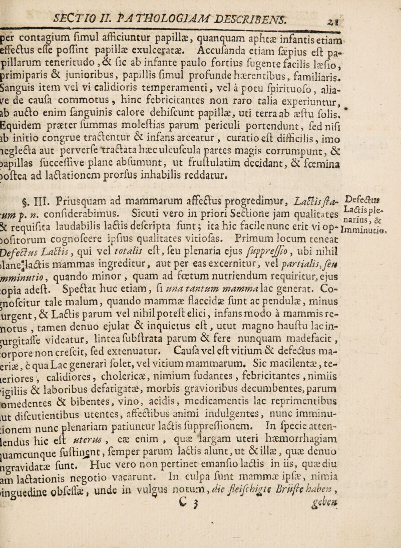 --- - - _ per contagium fimul afficiuntur papillae, quanquam apht^ infantis etiam effeflus effie poffint papillae exulceratae. Accufanda etiam faepius eft pa« pillarum teneritudo, & fic ab infante paulo fortius fugente facilis Isefio , primiparis & junioribus, papillis fimul profunde haerentibus, familiaris^ Sanguis item vei vi calidioris temperamenti, vel a pom fpirituofo, alia- VQ de caufa commotus, hinc febricitantes non raro talia experiuntur, ab aufto enim fanguinis calore dehifcunt papillae, uti terra ab aeftu folis, * Equidem praeter fummas moleflias parum periculi portendunt, fed nifi ab initio congrue tra£lentur & infans arceatur , curatio eft difficilis, imo leglefta aut perverfe traftatahaeculcufcula partes magis corrumpunt, & Dapillas fucceffive plane abfumunt, ut fruftulatim decidant, & foeminai loftea ad laftationem prorfus inhabilis reddatur, §. IIL Priusquam ad mammarum affeftus progredimur, LaBisfia- umf. n. confiderabimus. Sicuti vero in priori Seftione jam qualitates requifita laudabilis la6lis defcripta funt; ita hic facile nunc ent vi op- lofitorum cognofcere ipfius qualitates vitiofas. Primum locum teneat DefeBtis LaBis, qui vei totalis eft, feu plenaria ejus [uffrejfioubi nihil ftane^fta.dis mcammas ingreditur, aut per eas excernitur, vd fartiatis,feti mminutio, quando minor, quam ad foetum nutriendum requiritur, ejus opia adeft. Spe6lat huc etiam, fi ma tantum mammalzc generat. Co- mofcitur tale malum, quando mammae flaccidse funt ac pendulae, minus iirgent,& Laflis parum vel nihil potsft elici, infans modo a mammis re- notus , tamen denuo ejulat & inquietus eft, utut magno hauftu lacin- mrgitafc videatur, linteafubftrata parum & fere nunquam madefacit, orpore non crefeit, fed extenuatur. Caufa vel eft vitium & defeftus ma- eriae, e qua Lac generari folet, vel vitium mammarum. Sic macilentae, te- leriores , calidiores, cholericae, nimium fudantes, febricitantes, nimiis igiliis & laboribus defatigatae, morbis gravioribus decumbentes,parum omedentes & bibentes, vino, acidis, medicamentis lac reprimentibus iUt difeutientibus utentes, affeftibus animi indulgentes, nunc immiiiu- ionem nunc plenariam patiuntur ladlis ftippreffionem. In fpecie atten- iendus hic eft uterm , eae enim , quae largam uteri haemorrhagiam luamcunque fuftiivgnt, femper parum laciis alunt,ut quae denuo no-ravidatae funt. Huc vero non pertinet emanfioladis in iis, quae diu am laniationis negotio vacarunt. In culpa funt mammae ipfae, nimia linguedine gbfcffae, unde in vulgus notum,fleifehi^t^ Bruf^haben, C J