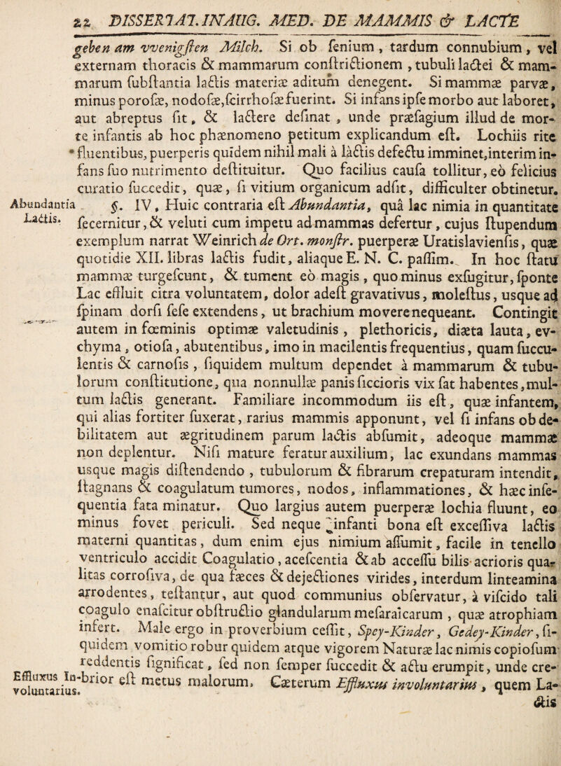 geben am wenigflen Milch. Si ob fenium , tardum connubium , vel externam thoracis & mammarum conftriftionem , tubuli iadiei & mam¬ marum fubflantia la£lis materiae aditum denegent. Simamm^ parvae, minus porofae, nodofe,fcirrhof^fuerint. Si infansipfe morbo aut laboret, aut abreptus fit, & la£lere definat , unde praefagium illud de mor-^ te infantis ab hoc phaenomeno petitum explicandum cft. Lochiis rite • fluentibus, puerperis quidem nihil mali a laftis defeftu imminet,interim in¬ fans fuo nutrimento deftituitur. Quo facilius caufa tollitur, eb felicius curatio fuccedit, quae, fi vitium organicum adfit, difficulter obtinetur. Abi!n<lanria iV * Huic contraria Abundantia, qua lac nimia in quantitate Ladtis. fecernitur, & veluti cum impetu ad mammas defertur, cujus Ilupendum exemplum narrat Wtimich de Ort. monfir. puerpera Uratislavienfis, quae quotidie Xll. libras laftis fudit, aliaque E. N. C. paffim. In hoc ftatu mammse turgefeunt, & tument eo magis , quominus €xfugitur,fponte Lac effiuit citra voluntatem, dolor adeft gravativus, moleftus, usque ad Ipinam dorfi fefe extendens, ut brachium movere nequeant. Contingit autem in fceminis optimae valetudinis , plethoricis, diaeta lauta, ev- chyma, otiofa, abutentibus, imo in macilentis frequentius, quam fuccu- ientls carnofis , fiquidem multum dependet a mammarum & tubu¬ lorum conftitutione, qua nonnulla panis ficcioris vixfat habentes ,mul¬ tum laflis generant. Familiare incommodum iis eft, quae infantem, qui alias fortiter fuxerat, rarius mammis apponunt, vel fi infans obde-* bilitatem aut aegritudinem parum lav5tis abfumit, adeoque mammae non deplentur. Nifi mature feratur auxilium, lac exundans mammas usque magis diftendendo , tubulorum & fibrarum crepaturam intendit, Itagnans & coagulatum tumores, nodos, inflammationes, & haecinfe- quentia fata minatur. Quo largius autem puerperae lochia fluunt, eo minus fovet periculi. Sed neque Hnfanti bona eft exceffiva laftis materni quantitas, dum enim ejus nimium affumit, facile in tenello ventriculo accidit Coagulatio, acefeentia &ab acceffii bilis-acrioris quar litas corrofiva, de qua faeces & dejeftiones virides, interdum linteamina arrodentes, teftantur, aut quod communius obfervatur, a vifeido tali coagulo enafeitur obftruflio glandularum mefaralcarum , quae atrophiam infert. Male ergo in proverbium ceffit, Spey-Kinder, Gedey-Kinder quidem vomitio robur quidem atque vigorem Naturae lac nimis copiofuni’ reddentis fignificat, fed non femper fuccedit & aftu erumpit, unde cre- malorum. Caeterum Effluxm involmtarm, quem La- <ais