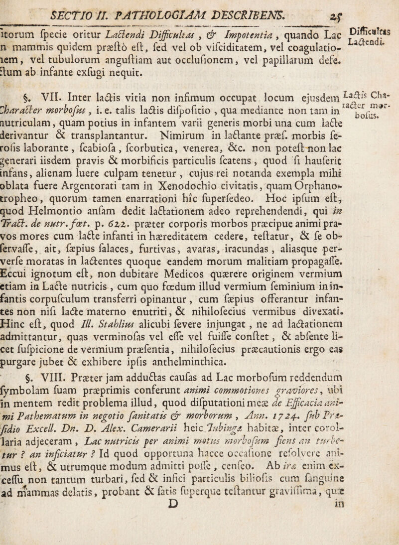 itorum fpecie oritur LaEiendi Difficultas , & Impotentia , quando Lac n mammis quidem praefto eO:, fed vel ob vifciditatem, vel coagulatio- lem, vel tubulorum angufliam aut occlufionem, vel papillarum defe. Elum ab infante exfugi nequit. §. VII. Inter ladis vitia non infimum occupat locum ejusdem Zhara^er morhofm, i. e. talis ladis difpofitio , qua mediante non tam in^^ bofos^** Eiutriculam, quam potius in infantem varii generis morbi una cum iafte derivantur & transplantantur. Nimirum in laflante praef. morbis fe- rofis laborante , fcabiofa , fcorbutica, venerea, &c. non poteft nonlac generari iisdem pravis & morbificis particulis fcatens, quod fi hauferit infans, alienam luere culpam tenetur , cujus rei notanda exempla mihi oblata fuere Argentorati tam in Xenodochio civitatis, quam Orphano*» tropheo, quorum tamen enarrationi hic fuperfedeo. Hoc ipfum eft, quod Helmontio anfam dedit laflationcm adeo reprehendendi, qui m TraH, de nutrfficet, p. 6zz, pr^ter corporis morbos praecipue animi pra¬ vos mores cum lacle infanti in haereditatem cedere, teftatur, & fe ob- fervaffe, ait, fepius falaces, furtivas, avaras, iracundas, aliasque per- verfe moratas in ladentes quoque eandem morum malitiam propagaffe. Eccui ignotum eft, non dubitare Medicos quaerere originem vermium etiam inLafte nutricis , cum quo foedum illud vermium feminium in in¬ fantis corpufculum transferri opinantur, cum faepius offerantur infan¬ tes non nifi lacfte materno enutriti, & nihilofecius vermibus divexati. Hinc eft, quod ///. Stahlim alicubi fevere injungat, ne ad iadtationem admittantur, quas verminofas vel elTe vel fuiife conftet, & abfente li¬ cet fufpicione de vermium praefentia, nihilofecius praecautionis ergo eas purgare jubet & exhibere ipfis anthelminthica. §. VIII. Praeter jam adduftas caufas ad Lac morbofum reddendum fymbolam luam praeprimis conferunt commotiones griwiores ^ ubi in mentem redit problema illud, quod difputationimese mi Pathematnm in negotio fanitatis ^ morborum , Ann, 1724., fuh Irde” fidio ExcelL Dn. D. Alex. Camerarii hac lubinga habitae, inter corol¬ laria adjeceram, hac nutricis per animi mMus morbofum fiens an tur i an inficiatur ? Id quod opportuna hacce occaiione refoK ere ani¬ mus eft, & utrumque modum admitti polle , cenfeo. Ab ira. enim cx- ceffu non tantum turbari, fed & infici particulis biliofis cura fanguine ad mammas delatis, probant & fatis fuperque teftantur graviffiraa, quae D in