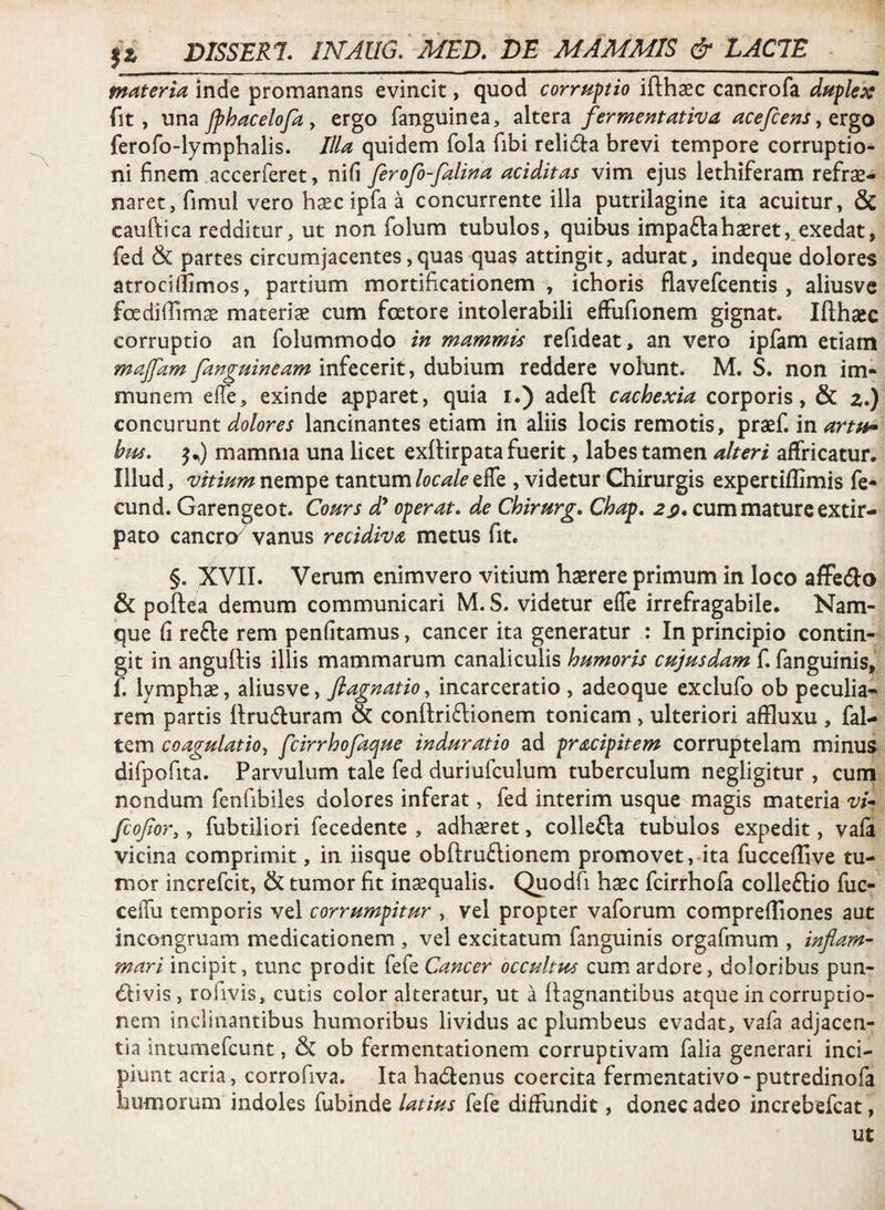 materia inde promanans evincit, quod corruptio ifthasc cancrofa duplex fit, um JphaceloJa y ergo fanguinea, fermentativa acejc e us y txgo ferofo-lymphalis. Illa quidem fola fibi relidla brevi tempore corruptio¬ ni finem accerferet, nifi ferofo-falina additas vim ejus lethiferam refre¬ naret, fimul vero hec ipfa a concurrente illa putrilagine ita acuitur, & cauftica redditur, ut non folum tubulos, quibus impaftaheret, exedat, fed & partes circumjacentes, quas quas attingit, adurat, indeque dolores atrocidimos, partium mortificationem, ichoris flavefcentis , aliusve foediffime materie cum foetore intolerabili effufionem gignat. Ifthec corruptio an folummodo in mammis refideat, an vero ipfam etiam maffam fanguineam infecerit, dubium reddere volunt. M. S. non im- munem effe, exinde apparet, quia i.) adefl: cachexia corporis, & z.) concurunt lancinantes etiam in aliis locis remotis, pref. martu^ bus. mamma una licet exlHrpata fuerit, labes tamen alteri affricatur. Illud , vitium nempe tantumeffe , videtur Chirurgis expertiflimis fe- cund. Garengeot. Cours d^ operat, de Chirurg. Chap, 2^. cum mature exdr- pato cancro^ vanus recidiva, metus fit. §. XVII. Verum enimvero vitium herere primum in loco affeiflo & poftea demum communicari M. S. videtur effe irrefragabile. Nam¬ que fi refte rem penfitamus, cancer ita generatur : In principio contin¬ git in angullis illis mammarum canaliculis humoris cujusdam f. fanguinis, f. lymphae, aliusve, flagnatiOy incarceratio , adeoque exclufo ob peculia-^ rem partis liruffcuram & conftri61;ionem tonicam, ulteriori affluxu , fal- tem coagulatioy fcirrhofaque induratio ad pracipitem corruptelam minus difpofita. Parvulum tale fed duriufculum tuberculum negligitur , cum nondum fenfibiles dolores inferat, fed interim usque magis materia vi- fcojior, y fubtiliori fecedente , adhxret, collefta tubulos expedit, vafa vicina comprimit, in iisque obftruflionem promovet, ita fucceffive tu¬ mor increfcit, & tumor fit inaequalis. Quodfi haec fcirrhofa colleftio fuc- ceffu temporis vel corrumpitur , vel propter vaforum comprefTiones aut incongruam medicationem , vel excitatum fanguinis orgafmum , inflam¬ mari incipit, tunc prodit fefe Cancer occultus cum ardore, doloribus pun- (ftivis, rofivis, cutis color alteratur, ut a llagnantibus atque in corruptio¬ nem inclinantibus humoribus lividus ac plumbeus evadat, vafa adjacen¬ tia intumefcunt, & ob fermentationem corruptivam falia generari inci¬ piunt acria, corrofiva. Ita hadtenus coercita fermentativo-putredinofa humorum indoles fubinde latius fefe diffundit, donec adeo increbefcat, ut