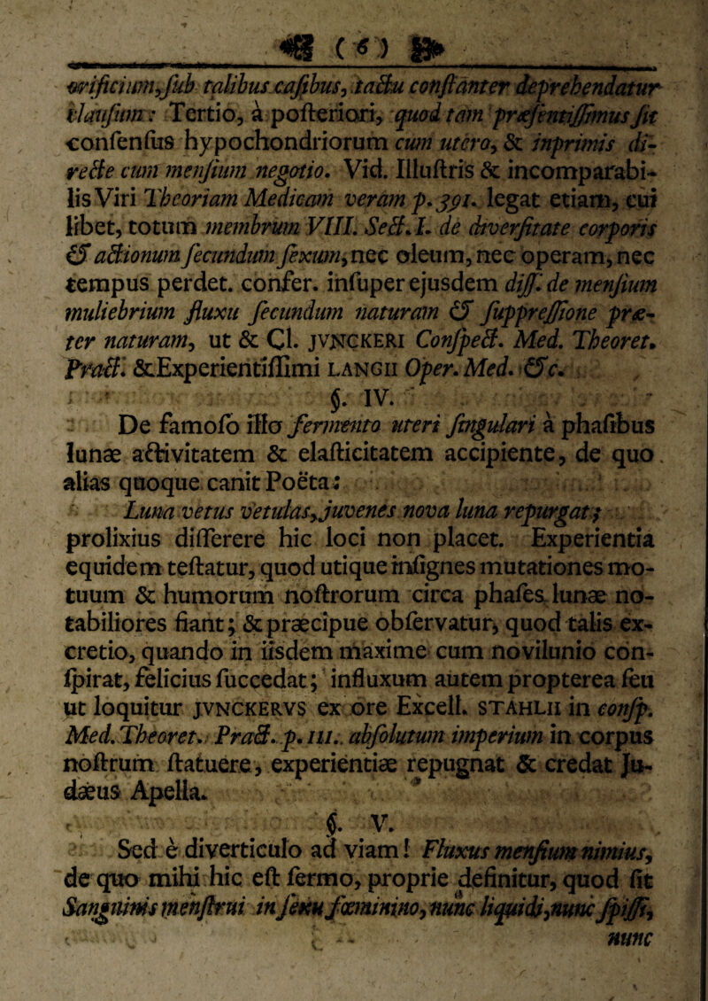 ( « ) I*» .1 - - ' - • - ' ^ wificiwn^fuh talibus cafibus^MBu cotifidnter defrehendatur ilaiifum: Tertio, a pofteriori, qmimn fn^httiffhnusjit confenfiis hypochondriorum cwn utero., & inprims di- reHe cum menjium negotio. Vid. Illuftris & incomparabi¬ lis Viri Theoriam Medicam veram legat etiam, cui libet, totum de dtverjitate corporis (5aSlionum fecundum fextmitiQc oleum, nec operam, nec tempus perdet, confer, infuper ejusdem diffide menjium muliebrium jiuxu fecundum naturam (ff fupprejffone pres¬ ter naturam, ut & Cl. jvjickeri ConJpeB. Med. Theoreu Frail'. &Experientil]lmi langii Oper.Med. ^c. ■. ' $. IV. ■ De famolb ^la fermento uteri fmgtdetri a phafibus lunae aftivitatem & elafticitatem accipiente, de quo. alias quoque, canit Poeta; Luna vetus vetulas, juvenes nova luna repurgat } ' prolixius diflerere hic loci non placet. Experientia equidem teftatur, quod utique infignes mutationes mo¬ tuum & humorum noftrorum circa phafts lunae no¬ tabiliores fiant; & praecipue obfervatur, quod talis ex- cretio, quando in iisdem tnaxime' cum novilunio con- Ipirat, felicius fuccedat; influxum autem propterea ftu ut loquitur jvnckervs ex ore Excell. stahlii in conjp. Med.Th€aret„ PraS.p.iii.. abfolutum imperium in corpus noftrum ftatuere, experientiae repugnat & credat Jo- «feus Apella- Sed e diverticulo ad viam! Fluxus menjium nimius, de quo miW hic eft fermo, proprie definitur, quod fit Sanguinis imnflrui in femfeaninino, nunc liquidi,nmc^ijffi, nunc