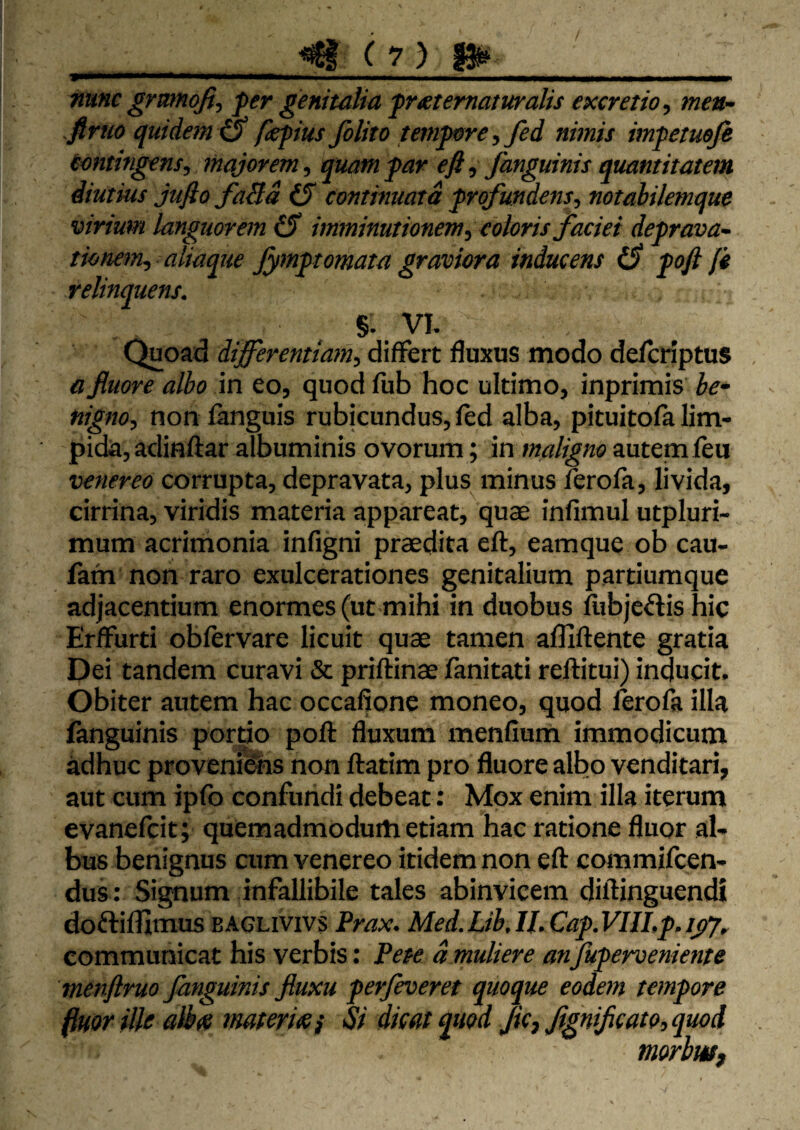 mmmmrnmmm i , ,l.ll^ „ .■■i — n n i w nmc grmnqfi, fer genitalia frxtematuralis excretio, men~ firuo quidem & fepius folito temfore, fed nimis imfetueji tmtingens, majorem, quam far efi, fanguinis quantitatem diutius jujlo faBd (5 continuata frofundens, notahilemque virium languorem (S imminutionem, eoioris faciei defrava- tionem, aliaque Jymftornata graviora inducens foft fi relinquens. §. VI. Quoad differentiam, differt fluxus modo defcriptus a fluore albo in eo, quod fiib hoc ultimo, inprimis be* nigno, non fanguis rubicundus, led alba, pituitofa lim¬ pida, adinftar albuminis ovorum; in maligno autem feu venereo corrupta, depravata, plus minus ferofa, livida, cirrina, viridis materia appareat, quae infimul utpluri- mum acrimonia infigni praedita eft, eamque ob cau- fath non raro exulcerationes genitalium partiumque adjacentium enormes (ut mihi in duobus fiibjc^lis hic ErfFurti obfervare licuit quae tamen alllftente gratia Dei tandem curavi & priflinae fiinitati reftitui) inducit. Obiter autem hac occafione moneo, quod ferofa illa fanguinis portio poft fluxum menfium immodicum adhuc provenias non flatim pro fluore albo venditari, aut cum ipfb confundi debeat: Mox enim illa iterum evanefcit; quemadmodum etiam hac ratione fluor al¬ bus benignus cum venereo itidem non eft commifcen- dus : Signum infallibile tales abinvicem diftinguendi doftifllmus BAGLivivs Prax. Med.Lib.ILCaf.VIILf.ifj, communicat his verbis: Pete dmuliere anfuferveniente menftruo fanguinis fluxu ferfeveret quoque eodem temfore flmr ille albte materw} Si dicat quod flcj flgniflcato, quod morbuff