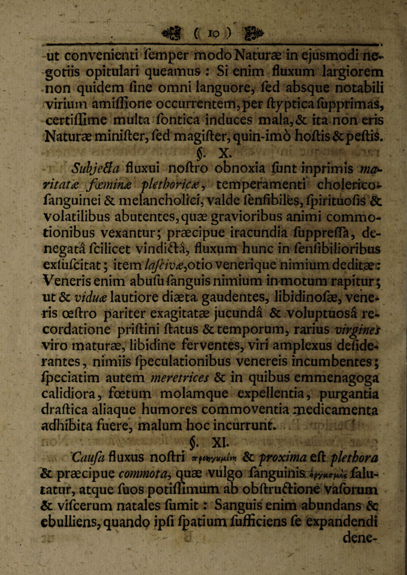 ut convenienti femper modo Naturce in ejusmodi ne» -gotiis opitulari queamus : Si enim fluxum largiorem non quidem fine omni languore, led absque notabili virium amiflione occurrentem, per ftypticafiipprimas, certillime multa fontica induces mala,& ita non eris Naturae minifter, ftd magifter, quin-imo hoftis & peftil §. X. SubJeBa fluxui noftro obnoxia fiint inprimis ttia^ Yttatis fixminx flethoric<e, temperamenti cholerico» fanguinei & melancholici, valde lenfibiles, Ipirituofis & volatilibus abutentes,qu3e gravioribus animi commo¬ tionibus vexantur; praecipue iracundia fupprelTa, de¬ negati fcilicet vindifta, fluxum hunc in lenfibilioribus exlufcitat; item A^«W,otio venerique nimium deditae? Veneris enim abufiifanguis nimium inmotum rapitur ; ut & vidute lautiore diaeta, gaudentes, libidinofae, vehe¬ ris oeftro pariter exagitatae jucundi & voluptuosi re¬ cordatione priftini ftatus & temporum, rarius virgines viro maturae, libidine ferventes, viri amplexus defide- rantes, nimiis Ipeculationibus venereis incumbentes; Ipeciatim autem meretrices & in quibus emmenagoga calidiora, foetum molamque expellentia, purgantia draftica aliaque humores commoventia medicamenta adhibita fuere, malum hoc incurrunt. ' J. XI. 'Caufa fluxus noftri s-fiKyW! & froxima eft flethora St praecipue commota, quae vulgo fanguirna-S|iy«(rii4«« lalu- tatur, atque fuos potimmum ab obftruftione Valbrum & vilberum natales fiimit: Sanguis enim abundans Sc ebulliens, quando ipfi Ipatium fufliciens fe expandendi dene-
