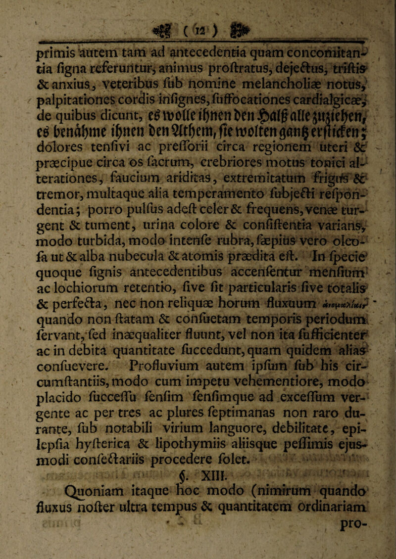 1 ^ (>2) ^.J,.,. «liT 'i.Ti. I- ■-|l■ii.■—.1» — '' ■ «i... .. ■ III.liti'- II II—III I, I pfltnis autem tam ad antecedentia quam concomitan-' tia figna referuntur^ animus proftratus, dejeftuSj trrftis* &anxius, veteribus fiib pomine melancholiae notus* palpitationes cordis infignes,lufFocationes cardialgicae,' de quibus dicunt, e^ivollcj^ittettfceiiJ^fll^allcjmic^eni benaljmc i^ncn ben9(t5era,ftetvo{tcii9flti§ei*pi<fm; dolores tenfivi ac preflbrii circa regionem uteri & praecipue circa os facrum, crebriores motus toniei al-^ 'terationes, faucium ariditas, extremitatum frigite Sc tremor, multaque alia temperamento fubjefti relpoh- dentia; porro pulfus adeft celer & frequens, venae tur¬ gent & tument, urina colore & confiftentia varians* modo turbida, modo intenfe rubra, fepids vero oleo- fa ut & alba nubecula & atomis praedita eft. In Ipecie* quoque fignis antecedentibus accenfcntur menfium- ac lochiorum retentio, live fit particularis five totalis^ & perfefta, nec hon reliquae horum fluxuum quando non ftatam & confiietam temporis periodum, lervantj fed inaequaliter fluunt, vel non ita fuffidenter ac in debita quantitate fuccedunt, quam quidem alias'- confuevere. Profluvium autem ipfiim fiib his cir- cumftantiis, modo cum impetu vehementiore, modo placido fucceffu fenfim fenfimque ad excelTum ver¬ gente ac per tres ac plures feptimanas non raro du¬ rante, fub notabili virium languore, debilitate, epi- lepfia hyfterica & lipothymiis aliisque pellimis ejus¬ modi confeftariis procedere folet. $. XIII. ' Quoniam itaque hoc modo (nimirum quando fluxus nofter ultra tempus & quantitatem ordinariam ■ - . pro-