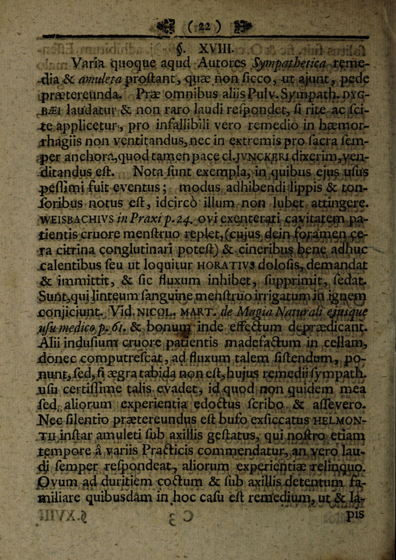■ ; v;::^ .; §. xvm. /■ ••■, ., r-^'';i“^ Vjiria ijaoqae aqud Antores ,Sjimfa;}}<etica ti^mG- ^ia A: amuiempro&Anty ^«ce.irori ficco, «t ajunt, pede ipraptereunda. otpnibus aliis Pulv* Sj^impatL dyg- ,.BiEt laudatur S non raro laudi re^sondet, ii riteraejfct- •te applicetur’, pro infallibili vero remedio in heemor- arhagiis non ventitandusjtiec in extremis pro facra iena- fper anebora,quod tamen p ace cl.jvNCK^Ri dixerim,>?eij- ditandus eft. Nota.lunt exempla, in .quibus peflirni iuit eventus; modus adhibendi lippis & ton- ibiibus notus eft, idcircb illum non lubet at£ingei;e* .wfiiSBACHivs in Praxrp. 2^ oyi exenterati eavit^em-pf- ilentis eruore menftrao replet,([cujus^demib^^Ws^-ft?*? f a ckrina conglutinati ppteli) &-cineribus ibene, A^fiuc jCalentibus feu ut loquitur horativs doIofis,-demandait & immittit, & fic fluxum inhibet, fupprimit, fedai^ •5uht,quiiinteumlanguH\eimehftruo irrigatupi jn igne^n oonjiciunt.,‘Vid. Nicpp, mart. rfe Mja^ia Natwalt ejusme &. bonum inde elfeCTum d^sedicanb Alii induiium crupre.pauentis madefaQum in eellam, donec computrefcat, ad fluxum talem liftenduna,, po- .nunf^ledffi 3?gtatabida non eft,bujw5 remedii lympatiu jufij certiffime talis .evadet, id quod npn quidem mea 4edr,aliorum experientia edoftus liribo . & aflevero. JNec: filentio prastereundus eft bufo exficcatus helmon-t Tufoftar amuleti fiib axillis gelfotus, qui noAro: edarn tempore t variis Praftieis commerdatur,aui,5ferp'l^^ femper refoondeat-, aliorum experieiitiae a-elifojgfo. iQyum ^d duritiem cobium &lub axiUisdetentum fa¬ miliare quibusdam inboc cafu cA retEfedium, utA Idr cj .ipis