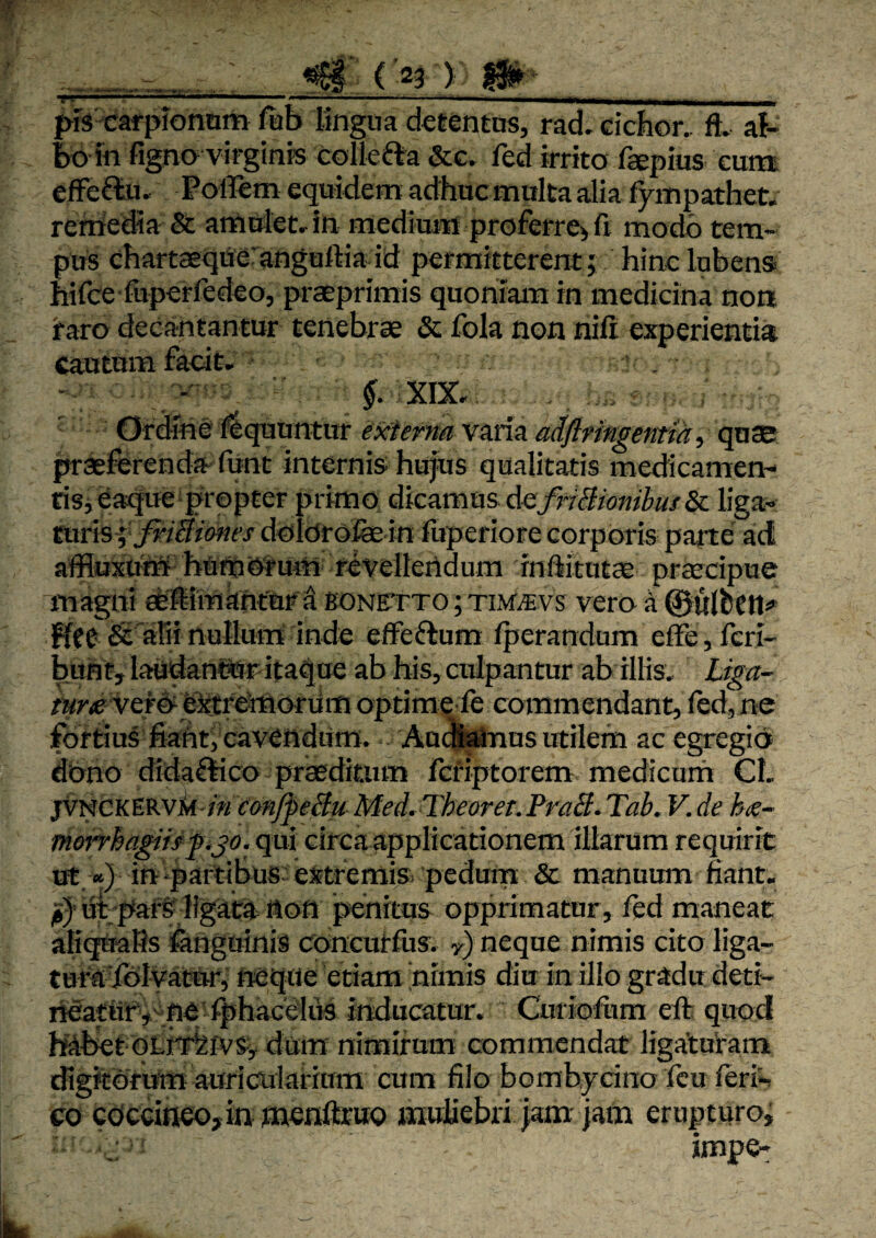 _. ’ ( '23 ) Pl ' ' ' ‘ —. --- -^ .■ ■-..... . ^ prs'carpionom fab lingua detentus, rad, ciebor, ft, af- fxi in figno virginis colkfla &c. led irrito fsepius eum effeftu. Poffem equidem adhuc multa alia fympathet* remedia & amnlet^in medium proferre^ fi modo tem¬ pus chartaeqneranguftia id permitterent; hinclubens hifce luperfedeo, praeprimis quoniam in medicina non raro decantantur tenebrae Sc fola non nili experientia cautum facit, ' Ordine liquuntur externa varia adflrmgentta, qu® ^aeferenda funt internis hujus qualitatis medicamen¬ tis j eaque propter primo dicamus de/;'r&o«/^«/& liga¬ turis doldrofoin fuperiore corporis parte ad affluxutri hUrootum revelleridum infiitutae preccipue magni efeffiimanturd fiONFrTO; TiMmvs vero a ©ulbCJl^» ffet^ aliinullum inde effeftum Iperandum elFe,feri- buht,^laadan©5r ita^ae ab his, culpantur ab illis, £war- vefo^ eittrehioruffl optime fe commendant, led, ne fortius fiaht, cavendum. Au(JWnns utilem ac egregio dono didaftico prasditiim fefiptorem medicurn Cl. jvt^CKtVt.vk in eonJfeBu Med,TheoreT.FraB.Tab. V.de h<e- morrhapiffijo. qui circa applicationem illarum requirit ut «) in‘partibus extremis, pedurn & manuum fiant. ji} ut;par&' ligata non penitus opprimatur, fed maneat aliqtraHs fenguinis concurfus, y) neque nimis cito liga- turaTolyator, neque etiam himis diu in illo gradu deti- neatufymej ^hacelus inducatur. Curiolum eft quod habetdum nimirum commendat ligatuiram digitorum auriculariam cum filo bombycino fcu feri^ co c0CGi«eo,in nienftruo muliebri iam-iam erupturo, impe-