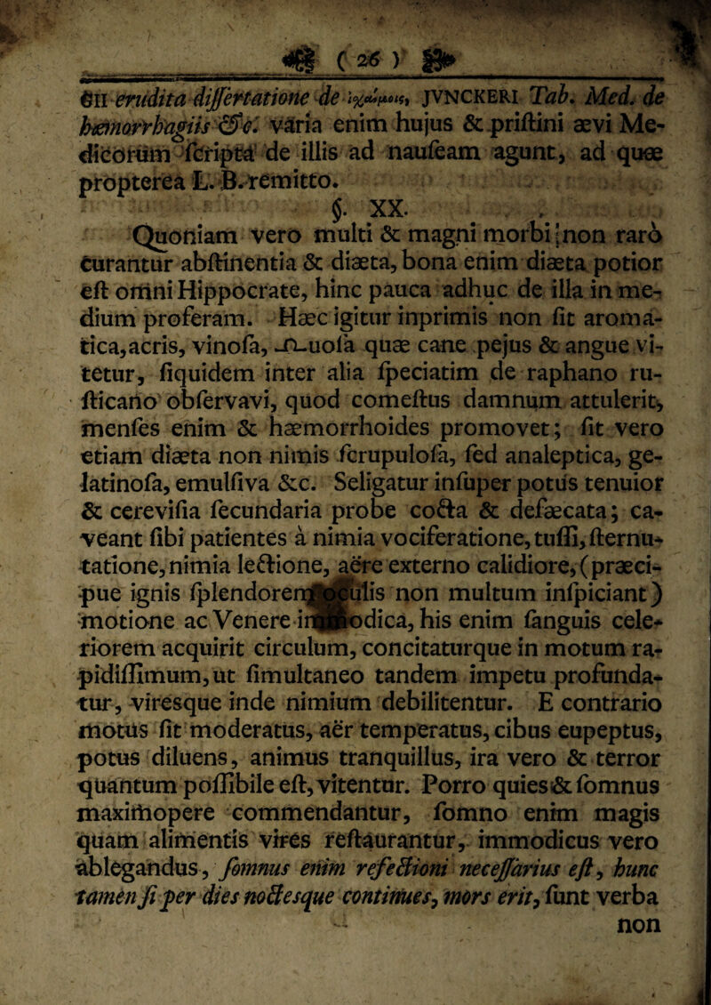 ^ii enfdita differtation^ jv^ckeki Tab. Med. de h^mryhngiis'^^^^ v^ria enim hujus &.prijftini aevi Me- diedmm 'feipm de illis ad naufeam agunt, ad quee prbpterea !LvB.«mitto* $. XX. , Quoniam vero multi & magni morbi ;non raro turantur abftinentia & diaeta, bona enim diaeta potior eft orrini Hippocrate, hinc pauca adhuc de illa in me^ dium proferam. Haec igitur inprimis non fit aroma- tica,acris, vinola, J^uola quae cane pejus & angue vi¬ tetur, fiquidem inter alia fpeciatim de raphano ru- fticarlo^ oblervavi, quod comeftus damnum attulerit*, menfes enim & haemorrhoides promovet; fit vero etiam diaeta non nimis fcrupulofa, fed analeptica, ge- latinola, emulfiva &c. Seligatur infuper potus tenuior & cerevifia fecundaria probe cofta & defaecata; ca¬ veant fibi patientes a nimia vociferatione, tufli,fternu- tatione, nimia leftione, a^e externo calidiore, (praeci¬ pue ignis lplendoren]ij||felis non multum inlpiciant) ‘motione ac Venere iijpodica, his enim fenguis cele* riorem acquirit circulum, concitaturque in motum ra- pidifllmum,ut fimultaneo tandem impetu profunda* tur, viresque inde nimium debilitentur. E contrario motiis fit moderatus, aer temperatus, cibus eupeptus, potus diluens, animus tranquillus, ira vero & terror quantum poillbile eft, vitentur. Porro quies 5&fomnus maxittiopere commendantur, fomno enim magis quam alimentis vires reftaurantur, immodicus vero ablegandus , emm refeBioni necejfarius hunc 'tamen fipr dies noBesque contirtues^ mors m>,iunt verba non ‘ I