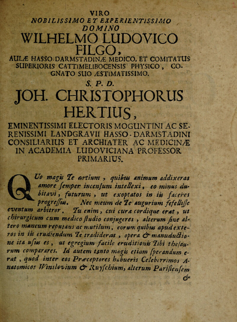 VIRO NOBILISSIMO ET EXPERIENTJSSIMO DOMINO WILHELMO LUDOVICO FILGO, AULE HASSODARMSTADIN.E MEDICO, ET COMITATUS SUPERIORIS CATTIMELIBOCENSIS PHYSICO , CO¬ GNATO SUO ^STIMATISSIMO. JOH. CHRISTOPHORUS HERTIUS, EMINENTISSIMI ELECTORIS MOGUNTINI AC SE* RENISSIMI LANDGRAVII HASSO- DARMSTADINI CONSILIARIUS ET ARCHIATER AC MEDICINvE IN ACADEMIA LUDOVICIANA PROFESSOR PRIMARIUS. Uo magis Te artium > quibus animum addixeras I Amore femper imenjum intellexi, eo minus du- litavi, futurum , ut exoptatos in iis faceres progreffm• Nec meum de Te augurium fefelltfje eventum arbitror 4 Tu enim > cui cura cor di que erat > ut chirurgicum cum medico [iudio confugeres > alterum fine al- iero mancum reputans ac mutilum, eorum quibus apud exte¬ ros in iis erudiendum Tt tradideras > opera & manudu&io* ne ita ufus es , ut egregium facile eruditionis Tibi the!au¬ rum comparares. Id autem tanto magis etiam fperandum e- rat , quod inter eos Praeceptores hfbueris Celeberrimos A- natomicos Wimlovium & Ruyfchium, alterum Parifienfem &