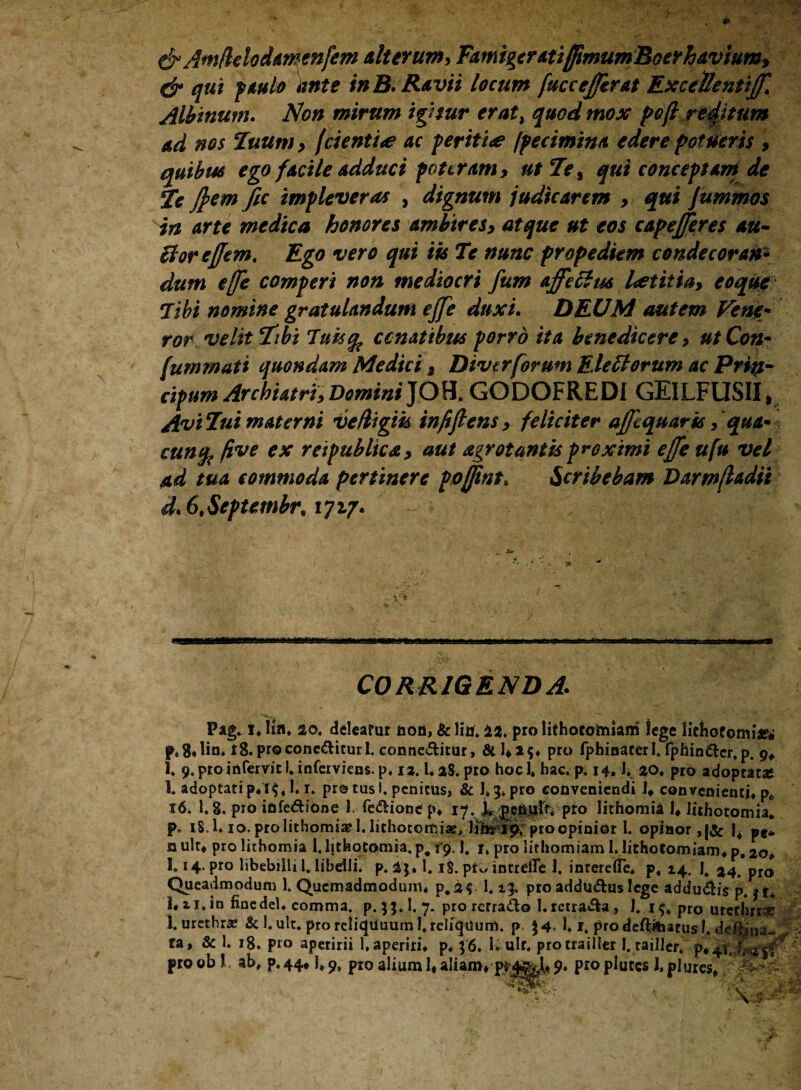 dr Amflelodamenfem alterum, FamigeratifjimumBoerhavium, dr qui paulo iwte in B. Ravit locum fuccefferat ExceUentiffl Albinum. Non mirum igitur eraty quod mox pofl reditum ad nos Tuum, fdentite ac perit i<e /petimina edere potueris , quibus ego facile adduci poteram, utTe% qui conceptam de Te ftemfic impleveras , dignum judicarem , qui Jummos in arte medica honores ambires, atque ut eos capejferes au- Borcffem. Ego vero qui iis Te nunc prope diem conde cor an* dum e[fe comperi non mediocri fum ajfeBus laetitia, eo que libi nomine gratulandum ejfe duxi. DEUM autem Vem* ror. velit Tibi Tuucfc conatibus porro ita benedicere, utCon- fummati quondam Medici 3 Divcrforum Elettorum ac Prip- cipum Archiatri, Domini JOH. GODOFREDI GEILFUSII, AviTuimaterni Ve/ligik infifiens, feliciter afftquark f qua* cunfo ftve ex retpubltca, aut agrotantis proximi effe ufu vel ad tua commoda pertinere pofftnt, Scribebam Darmfladii d.6,Septembr91717. CORRIGENDA. adoptatip* 19,1.1. pr© tusi, penitus, & 1.3* pro conveniendi I* convenienti» p* i. 1.8. pro idfe&ione 1. fe&ione p. lithomia I» lithotomia. f. 18,1.10. pro lithomi# 1. lithotomiae, lifa^fp. pro opinior l. opinor, |& |4 pe* nuit» prolithomia 1. lithotomia, p. 19.1. 1, pro lithomiam 1. lithotomiam, p. 20» 1,14. pro libebilli 1. libelli, p. £3. 1. 1$. pr-/ intrdTe 1. inreretfe* p, 14. I4 24. pro Queadmodum 1. Quemadmodum* p.a^ 1.13. pro addu&us lege adducis p. jt. l*ii. io fine dei. comma, p. 53.I. 7. pro rerra&o l.reira&a, J. pro urefhrM? 1. urethra & 1. ult. pro relicjduum 1. reliquum. p. $4. 1» f. pro deftfeatus J. debria¬ ta» & 1. 18. pro aperirii 1, aperiri* p. 36. 1* ulr. protrailler 1. tailler. p,4T,