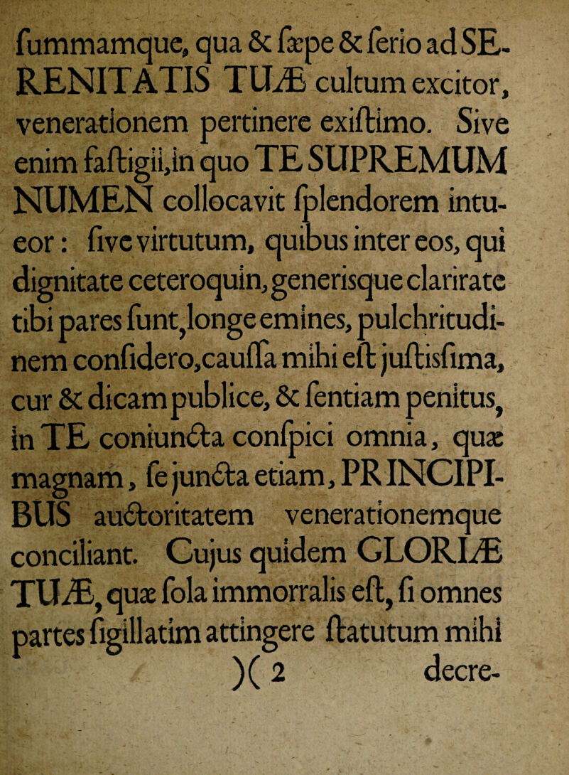 fummamque, qua & faepe & ferio ad SE¬ RENITATIS TILE cultum excitor, venerationem pertinere exiftimo. Sive enim faftigii,in quo TE SUPREMUM NUMEN collocavit fplendorem intu¬ eor : fivc virtutum, quibus inter eos, qui dignitate ceteroquin, generisque clarirate tibi pares funt^onge emines, pulchritudi¬ nem confidero,caulTa mihi eft juftisfima, cur & dicam publice, & fentiam penitus, in TE coniun&a confpici omnia, quae magnam, fe junfta etiam, PRINCIPI- dUo auctoritatem venerationemque conciliant. Cujus quidem GLORIAE TUiB, quae fola immorralis eft, fi omnes partes figillatim attingere ftatutum mihi