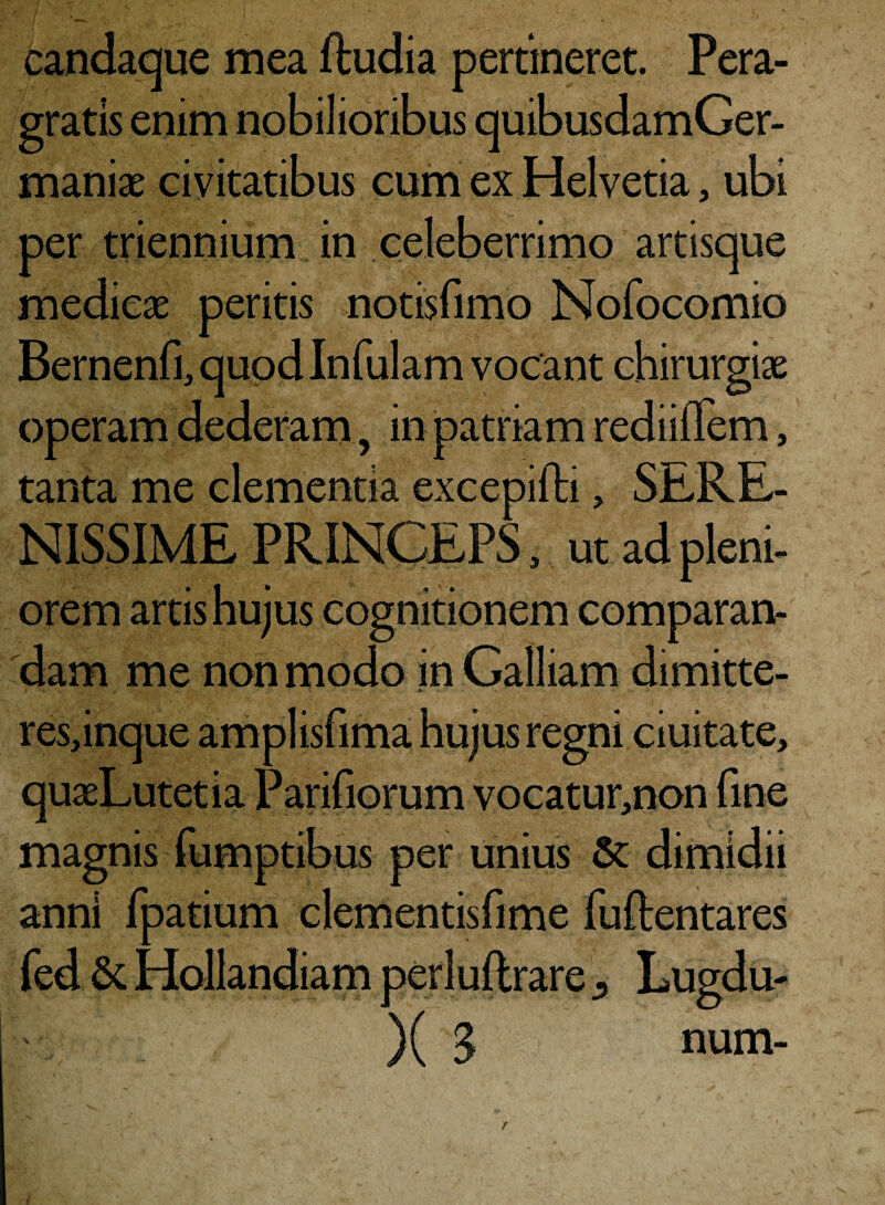 candaque mea ftudia pertineret. Pera¬ gratis enim nobilioribus quibusdamGer- maniae civitatibus cum ex Helvetia, ubi per triennium in celeberrimo artisque medicae peritis notisfimo Nofocomio Bernenfi, quod Infulam vocant chirurgiae operam dederam 9 in patriam rediiflem, tanta me clementia excepifti, SERE¬ NISSIME PRINCEPS, ut ad pleni¬ orem artis hujus cognitionem comparan¬ dam me non modo in Galliam dimitte- res,inque amplisfima hujus regni duitate, quaeLutetia Parifiorum vocatur,non fine magnis fumptibus per unius & dimidii ann! fpatium clementisfime fuftentares fed & Hollandiam perluftrare Lugdu- x mMm ■