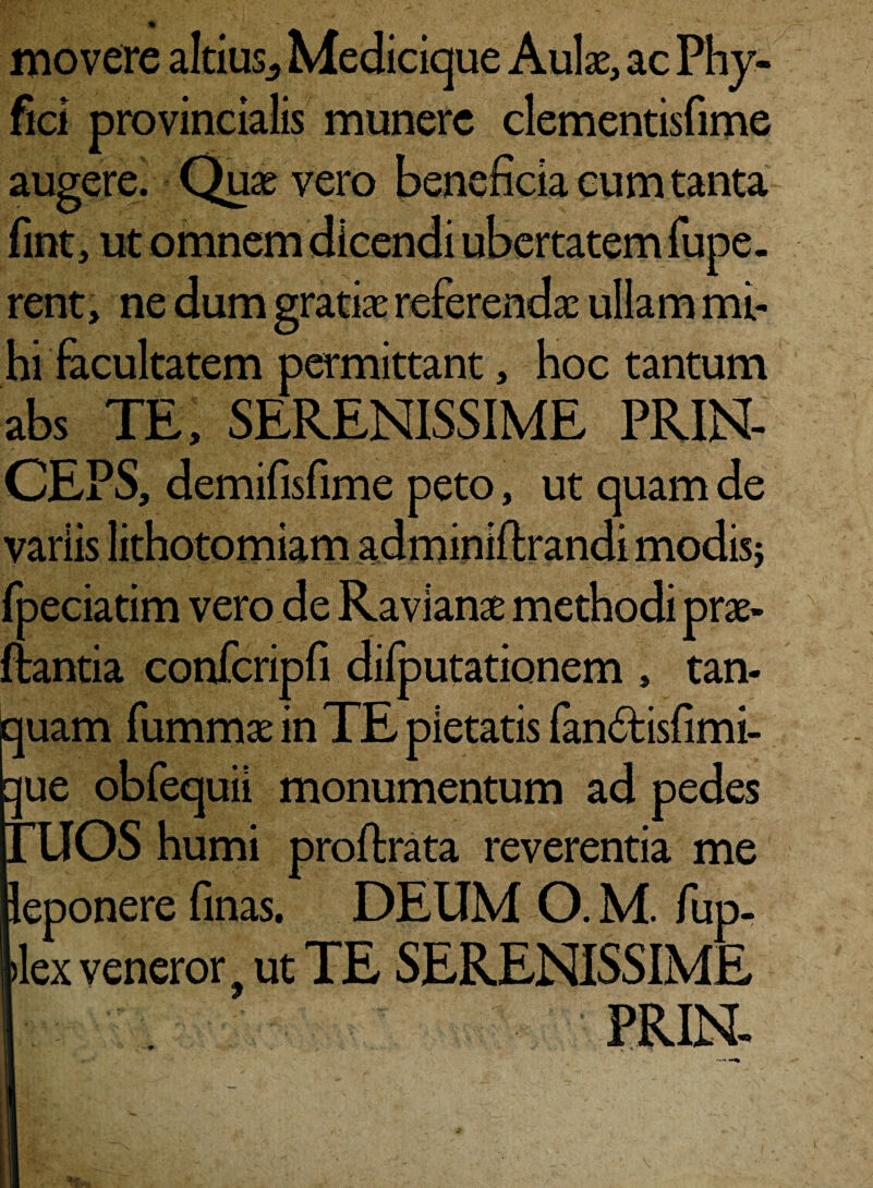 % movere altius* Medicique Aulas, ac Phy- fici provincialis munere clementisfime augere. Quae vero beneficia cum tanta fint, ut omnem dicendi ubertatem fupe. rent, ne dum gratiae referendae ullam mi¬ hi facultatem permittant, hoc tantum abs TE, SERENISSIME PRIN¬ CEPS, demifisfime peto, ut quam de variis fpeciatim vero de Ravianae methodi prae- flantia confcripfi diiputationem , tan- quam fummae in TE pietatis fan£lisfimi- ue obfequii monumentum ad pedes OS humi proftrata reverentia me eponere finas. DEUM O. M. fup- lex veneror 9 ut TE SERENISSIME PRIN-