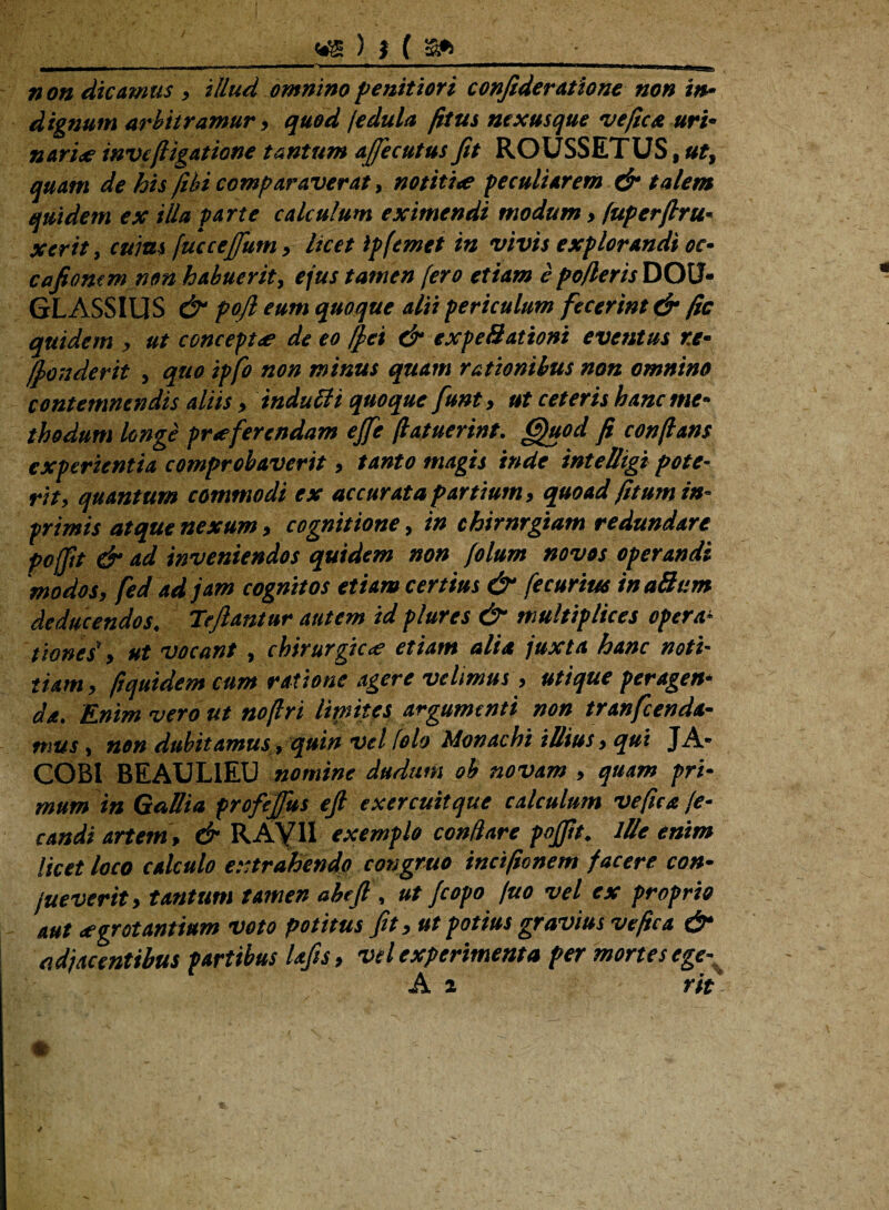<&))(£* JUMll—■* —»iiW ————^ ■ ■- —■ ■— . |1gu_JL^ »o» dicamus, illud omnino penitiori confideratione non in¬ dignum arbitramur, quod /edula fitus nexusque vefica uri¬ nari* inve(ligatione tantum afiecutus Jit ROUSSETUS, ut, quam de his (ibi comparaverat, notitio peculiarem & talem quidem ex illa parte calculum eximendi modum, fuperflru- xerit, cuius (uccejfum, licet ipfemet in vivis explorandi oc- cafioncmnon habuerit, ejus tamen (ero etiam e po/leris DOU- GLASSIUS & pojl eum quoque alii periculum fecerint & fic quidem , ut concepto de eo ((ei & expeSationi eventus r.e- (londerit , quo ipfo non minus quam rationibus non omnino contemnendis aliis , indulli quoque funt, ut ceteris hanc me¬ thodum longe proferendam ejfe (latuerint. Quod fi conflans experientia comprobaverit, tanto magis inde intelligi pote¬ rit, quantum commodi ex accurata partium, quoad fitumin- primis atque nexum, cognitione, in chirnrgiam redundare pofftt & ad inveniendos quidem non folum novos operandi 'modos, fed ad jam cognitos etiam certius & fecurtus inaSum deducendos. Tejlantur autem id plures & multiplices opera- dones', ut vocant , chirurgico etiam alia juxta hanc noti¬ tiam, ftquidem cum ratione agere velimus, utique peragen¬ da. Enim vero ut noflri limites argumenti non tranfeenda- mus, non dubitamus, quin vel lolo Monachi illius, qui JA* COBI BEAUL1EU nomine dudum ob novam , quam pri¬ mum in Gallia profejfus ejl exercuit que calculum ve fic a (e- candi artem, & RAYII exemplo conflare pojfit. ille enim licet loco calculo extrahendo congruo incifionem facere con- jueverit, tantum tamen abtft, ut (copo juo vel ex proprio aut ogrot antium voto potitus fit, ut potius gravius ve fic a & adjacentibus partibus lafis, vel experimenta per mortes ege- A 2 rit