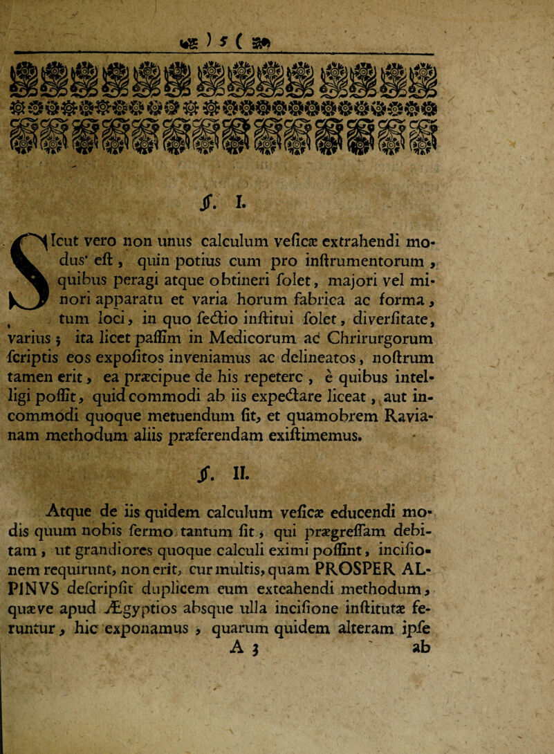 Jf. I. Sicut vero non unus calculum vefico extrahendi mo¬ dus* eft , quin potius cum pro inftrumentorum , quibus peragi atque obtineri folet, majori vel mi¬ nori apparatu et varia horum fabrica ac forma , s tum loci, in quo fe<$io inftitui folet, diverfitate, varius $ ita licet paffim in Medicorum ac Chrirurgorum fcriptis eos expolitos inveniamus ac delineatos, noftrum tamen erit, ea praecipue de his repetere , e quibus intel- ligi poffit, quid commodi ab iis expe(Sare liceat, aut in¬ commodi quoque metuendum fit, et quamobrem Ravia- nam methodum aliis proferendam exiftimemus. Jf. IL Atque de iis quidem calculum vefico educendi mo¬ dis quum nobis fermo tantum fit j qui progreflam debi¬ tam , ut grandiores quoque calculi eximi poffint, incifio- nem requirunt, non erit, cur multis, quam PROSPER AL- P1NVS defcripfit duplicem eum exteahendi methodum , quove apud Aegyptios absque ulla incifione inftituto fe¬ runtur , hic exponamus , quarum quidem alteram ipfe A 3 ab /