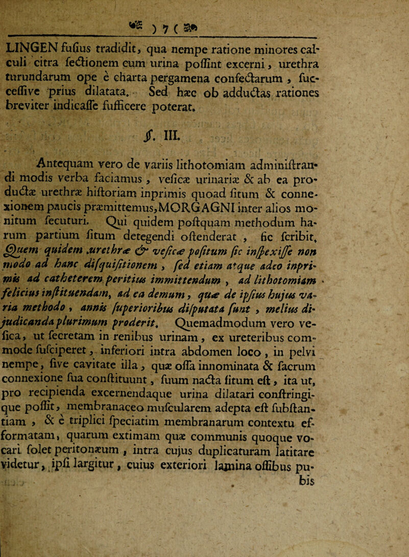 LINGEN fufius tradidit, qua nempe ratione minores cab culi citra fedionem eum urina poflint excerni , urethra turundarum ope e charta pergamena confectarum , fuc- ceflive prius dilatata. Sed haec ob addudas rationes breviter indicaffe fufficere poterat* jf. IIL Antequam vero de variis lithotomiam adminiftran- di modis verba faciamus * veficae urinariae & ab ea pro¬ ductae urethrae hifloriam inprimis quoad fitum & conne¬ xionem paucis praemittemus,MORG AGNI inter alios mo¬ nitum fecuturi. Qui quidem poftquam methodum ha¬ rum partium fitum detegendi oftenderat , fic fcribit, Quem quidem .urethr<e & vefic<e pofitum fic tnfiextjje non modo ad hanc difquifitionem , fed etiam atque adeo inpri- mis ad catheterem peritius immittendum , ad lithotomiam * felicius infiituendam^ ad ea demum, qu<e de ipfius hujus va¬ ria methodo > annis fuperioribus di [putat a funt > melius di• judicanda plurimum proderit, Quemadmodum vero ve- fica, ut fecretam in renibus urinam, ex ureteribus com° mode fufeiperet, inferiori intra abdomen loco , in pelvi nempe, five cavitate illa, quae offa innominata & facrum connexione fua conftituunt, fuum nacta fitum eft, ita ut, pro recipienda excernendaque urina dilatari conftringb que poffit* membranaceo mufcularem adepta eft fubftan- tiam , & e triplici fpeciatim membranarum contextu ef- formatam, quarum extimam quae communis quoque vo¬ cari folet peritonaeum , intra cujus duplicaturam latitare videtur, ipfi largitur, cuius exteriori laminaoffibus pu« ' . bisv