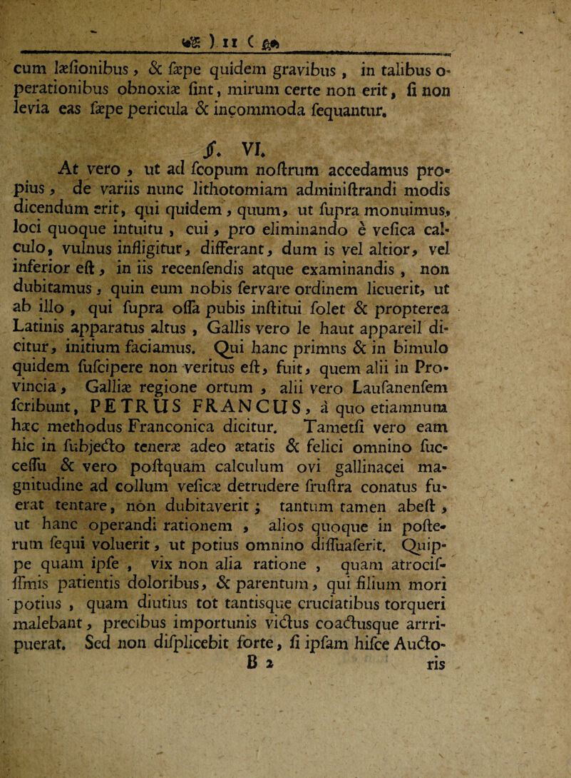 ) I I ( £* cum laefionibus , & f«pe quidem gravibus , in talibus o perationibus obnoxiae fint, mirum certe non erit, fi non levia eas faepe pericula & incommoda fequantur. Jf. VI. At vero > ut ad fcopum noftrum accedamus pro® pius , de variis nunc lithotomiam adminiftrandi modis dicendum erit, qui quidem , quum, ut fupra monuimus* loci quoque intuitu , cui, pro eliminando e vefica cal¬ culo, vulnus infligitur, differant, dum is vel altior, vel inferior eft , in iis recenfendis atque examinandis , non dubitamus , quin eum nobis fervare ordinem licuerit, ut ab illo , qui fupra ofla pubis inftitui folet & propterea Latinis apparatus altus , Gallis vero le haut appareil di¬ citur, initium faciamus. Qui hanc primus & in bimulo quidem fufcipere non veritus eft, fuit, quem alii in Pro¬ vincia , Galliae regione ortum , alii vero Laufanenfem fcribunt, PETRUS FRANCUS, a quo etiamnum hac methodus Franconica dicitur. Tametfi vero eam hic in fubjecfto tenera adeo «tatis & felici omnino fuc- ceffu & vero poftquam calculum ovi gallinacei ma¬ gnitudine ad collum velicae detrudere fruftra conatus fu¬ erat tentare, non dubitaverit j tantum tamen abeft , ut hanc operandi rationem , alios quoque in pofte* rum fequi voluerit, ut potius omnino diffuaferit. Quip¬ pe quam ipfe , vix non alia ratione , quam atrocif- ffmis patientis doloribus, & parentum, qui filium mori potius , quam diutius tot tantisque cruciatibus torqueri malebant, precibus importunis vi&us coadusque arrri- puerat. Sed non difplicebit forte, fi ipfam hifce Au&o- B 2 ris