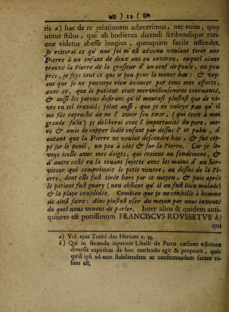 \ _ ) IZ ( gft ris a) hac de re relationem adjecerimus, nec enim, quo utitur ftilus , quf ab hodierna dicendi fcribendique rati¬ one videtur abeffe longius , quenquam facile offendet. Je reiterat ce qii une^foi m e (i advenu voulant tirer une pierre d un enfmt de deux ans ou environ> auquel diant tronve la Pierre de U groffeur d* un ceuf de paule ou peu pres , jefeys tout ce que ie peu pour la mener has : & voy- ant que je ne pouvoye rien avancer par tous wes efferts > avec ce, que le patient ctoit merveilleufement tourmente, & auffi les parens dejirans qu il mourufl pluflofl que de vu vre en tel travdil: joint auffi, que je ne voloye pas qu il me fut reproche de ne l*, avoir feu tiror, ( qui itoit d moi grande folie) je deliber ai avec t import unite dtipere, me¬ re & cimis de copper ledit enfant par deffus l* os pubis , ct aut ant que la Pierre ne voulut defeendre bos y & fut cop* pe fur le penil, un peu d cote & fur la Pierre• Car je le- •ivoys ice Ile avec mes doigts, qui etoient au fondementy & d* autre cofle en la tenant fujette avec les matns dJ un Ser¬ vit eur qui comprimoit le petit ventre > au deffus de la Pi* erre, dont eUe fud tiree hors par ce tnoyen 9 &* puis apres le patient fu/l guary ( non obflant qu il en fufl bien malade) dr la playe con(olid£e. Cotnbien que je ne coftfeille d homme de ainfi faire: Ains pluflofl ufer du moyen par nous invente du quel nous venons de parier. Inter alios Sc quidem anti¬ quiores eft potiffimum FRANCISCVS ROVSSETVS b) qui ■1 ....' ..y ■■ d) Vid. ejus Traite des Hernies c. b) Qui in fecunda inprimis Libelli de Partu casfareo editione diverfis capitibus de hoc methodo agit 6C proponit, quic quid ipfi ad eam ftabiliendara ac confirmandam facere vi- fum efi.