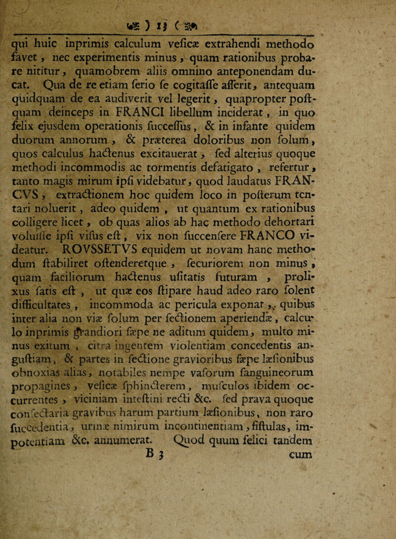 .» - / i r , “ ^ ■ \ ' _ ^ \ qui huic inprimis calculum veficae extrahendi methodo favet, nec experimentis minus ^quam rationibus proba¬ re nititur * quamobrem aliis omnino anteponendam du¬ cat. Qua de re etiam ferio fe cogitaflfe aflerit, antequam quidquam de ea audiverit vel legerit, quapropter poft- quam deinceps in FRANCI libellum inciderat, in quo felix ejusdem operationis fucceflus , & in infante quidem duorum annorum , & praeterea doloribus non folum, quos calculus hadenus excitauerat, fed alterius quoque methodi incommodis ac tormentis defatigato , refertur, tanto magis mifum ipfi videbatur, quod laudatus FRAN- CVS , extradionem hoc quidem loco in poherqm tcn- tari noluerit, adeo quidem , ut quantum ex rationibus colligere licet, ob quas alios ab hac methodo dehortari voluille ipli vifus eft, vix non fuccenfere FRANCO vi¬ deatur. ROVSSETVS equidem ut novam hanc metho¬ dum ftabiliret oftenderetque , fecuriorem non minus , quam faciliorum hadenus ufitatis futuram , proli¬ xus fatis eft , ut quae eos ftipare haud adeo raro folent difficultates , incommoda ac pericula exponat quibus inter alia non vix folum per fedionem aperiendi , calcu¬ lo inprimis fandiori fepe ne aditum quidem, multo mi¬ nus exitum » citra ingentem violentiam concedentis an- guftiam, & partes in fedione gravioribus fepe fefionibus obnoxias alias, notabiles nempe vaforum fanguineorum propagines , veficae fphinderem , mufculos ibidem oc¬ currentes > viciniam inteftini redi &c. fed prava quoque conredaria gravibus harum partium fefionibus, non raro fuccedentia , urinae nimirum incontinentiam ,fiftulas, im¬ potentiam &c, annumerat. Quod quum felici tandem B } 7-ff cum i