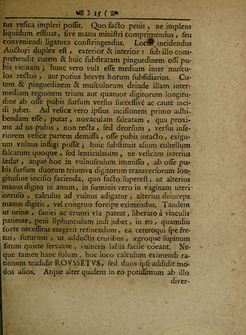 ■ ■■ 111 1 ■■■ 1 ■ - - --- . . - - tus yefica impleri poffit. Quo fado penis , ne implens liquidum effluat, live manu miniftri Comprimendus, feu conveniendi ligatura conftringendus. Loc^.incidendus Audori duplex eft , exterior Si interior : fub illo com¬ prehendit cutem Si huic fubftratam pinguedinem olli pu¬ bis vicinain ; hunc vero vult efle medium inter mufcu- los redos , aut potius breves horum fubfidiarios. Cu¬ tem & pinguedinem Si mufculorum deinde illam inter¬ mediam regionem trium aut quatuor digitorum longitu¬ dine ab ofle pubis furfum verfus fucceffive ac caute inci¬ di jubet. Ad veficae vero ipfius incifionem primo adhi¬ bendam efle, putat, novaculam falcatam , qua proxi¬ me ad os pubis , non reda, fed deorfum , verfus infe¬ riorem veficae partem demifla, ofle pubis intado, exigu¬ um vulnus infligi poflit; huic fubftituit alium cultellum falcatum quoque , fed lenticulatum , ne veficam interius lxdat, atque hoc in vulnufculum immiflo , ab ofle pu¬ bis furfum duorum triumve digitorum transverforum lon¬ gitudine incifio facienda, quo fado fupereft, ut alterius manus digito in anum, in foeminis vero in vaginam uteri* intrufo , calculus ad vulnus adigatur, alterius deinceps manus digitis , vel congruo forcipe eximendus. Tandem ut urinas, fanrei ac cruori via pateat, liberato a vinculis patiente, peni fiphunculum indi jubet, in eo, quamdiu forte neceilitas exegerit retinendum, ea ceteroqui fpe fre¬ tus, futurum, ut addudis, cruribus , «egroque fupinum litum quiete fervante , vulneris labia facile coeant. Ne¬ que tamen hanc folum , hoc loco calculum eximendi ra¬ tionem tradidit ROVSSETVS, fed duos ipfi addidit mo¬ dos alios. Atque alter quidem in eo potiflanum ab illo diver-