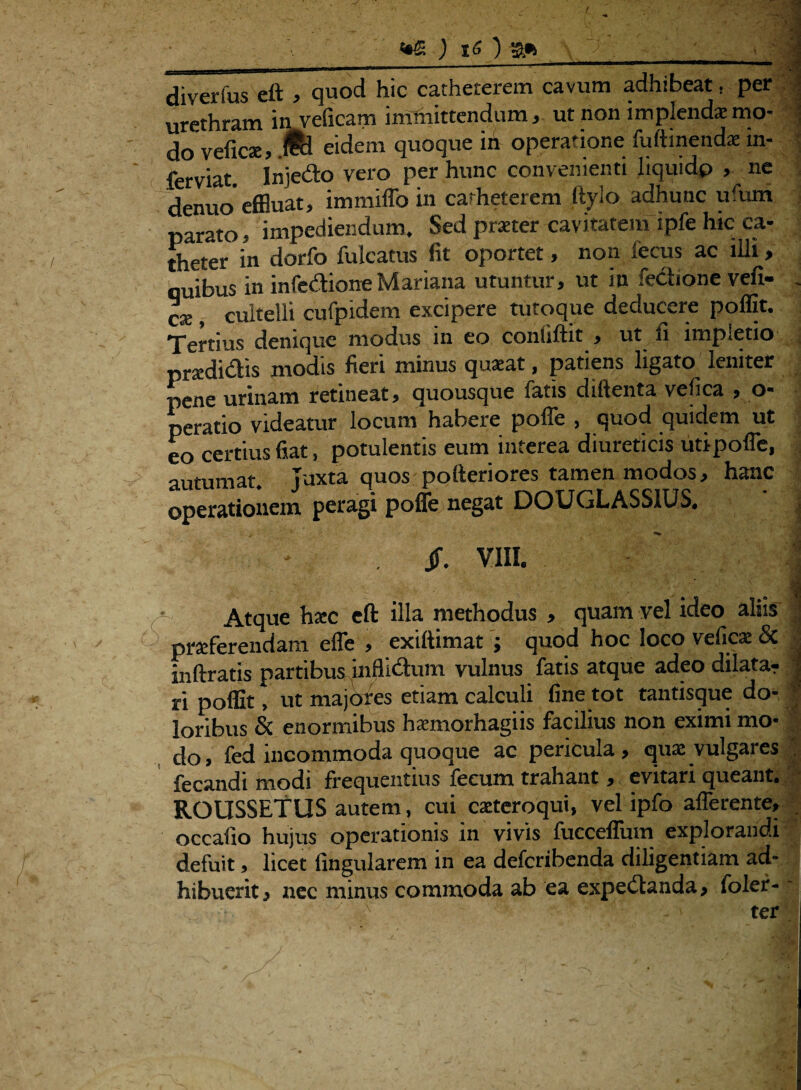 t diverfus eft > quod hic catheterem cavum adhibeat, per | urethram in veficam immittendum, ut non implendaemo- 1 do veficae, JH eidem quoque in operatione fuftinendae m- J ferviat Injedo vero per hunc convenienti liquido , ne denuo’effluat, immiffo in catheterem Itylo adhunc ufurn parato • impediendum. Sed praeter cavitatem ipfe hic ca¬ theter in dorfo fulcatus fit oportet, non fecus ac illi, quibus in infedione Mariana utuntur, ut in fedione vefi- . ese , cultelli cufpidem excipere tutoque deducere poffit. Tertius denique modus in eo coniiftit , ut fi impletio pradidis modis fieri minus quaeat, patiens ligato leniter pene urinam retineat, quousque fatis diftenta vefica , o- peratio videatur locum habere poffe , quod quidem ut eo certius fiat, potulentis eum interea diureticis uti poffe, - autumat. Juxta c^os^ofteriorest^^os, hanc j operationem peragi pofle negat DOUCjLAbMUb. - . jf. VIII. 1 Atque hxc eft illa methodus , quam vel ideo aliis j prafferendam effle , exiftimat j quod hoc loco vefica: & ■; inftratis partibus inflidum vulnus fatis atque adeo dilata? •; ri poffit, ut majores etiam calculi fine tot tantisque do¬ loribus & enormibus hsemorhagiis facilius non eximi mo¬ do, fed incommoda quoque ac pericula, quae vulgares fecandi modi frequentius fecum trahant, evitari queant. ROUSSETUS autem, cui caeteroqui, vel ipfo afferente, occafio hujus operationis in vivis fucceffum explorandi defuit, licet Angularem in ea deferibenda diligentiam ad¬ hibuerit , nec minus commoda ab ea expedanda, foler- • ' ' y - ter