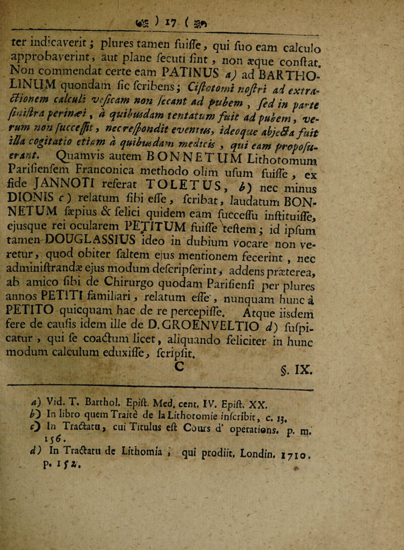 : • _m ) *7 ( a*_ ter indicaverit j plures tamen fuifle, qui fuo eam calculo approbaverint , aut plane fecuti fint, non «eque confiat Non commendat certe eam PATINUS a) ad BARTHO¬ LINUM quondam fic fcribens; Cifiotomi nofiri ad extra- Bionem calculi vtficam non fecant ad pubem , fed in parte fhudra perintei, a quibusdam tentatum fuit adi pubem , ve¬ rum non fuce effit, nec recondit evenim, ideoque abjeSa fuit tBti cogitatio etiam a quibusdam medicis y qui eam Propofu- erant. Quamvis autem BONNETUM Lithotomum Parifienfem Franconica methodo olim ufum fuifle ex fide JANNOTI referat TOLETUS, b) nec minus DIONIS c ) relatum fibi efle, feribat, laudatum BON¬ NETUM fepius & felici quidem eam fucceffu inftituifle, ejusque rei ocularem PEDITUM fuifle teftem; id ipfum tametvDOUGLASSIUS ideo in dubium vocare non ve¬ retur, quod obiter faltem ejus mentionem fecerint , nec adminiftrand* ejus modum defcripferint, addens praterea, ab amico fibi de Chirurgo quodam Parifienfi per plures annos PETITI familiari, relatum efle', nunquam hunc a PETITO quicquam hac de re percepifle. Atque iisdem fere de caufis idem ille de D, GROEN VELTIO d) fufpi- catur , qui fe coadhim licet, aliquando feliciter in hunc modum calculum eduxifle, fcripfit. C §. IX. a) Vid. T. Barthol. Epift. Med, cent. IV. Epift. XX. b') In libro quemTraice de la Lithotomie inferibit, c. 15, O In Tractatu, cui Titulus eft Cours d’ operatiens. 'p. m. 15 6. r d) In Traffcatu dc Lithomia % cjui prodiit, Londin, 1710, P