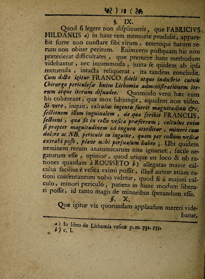 jg ) »« (.Hi § ix. ' Quod fi legere non difplicuerit, qua: FABRICIVS HILDANUS a) in hanc rem memoria: prodidit, appare¬ bit forte non conflare libi virum , ceteroqui harum re¬ rum non obiter peritum. Enimyero poftquam hic non piaeterierat difficultates , qua: premere hanc methodum videbantur , nec incommoda , juxta fe quidem ab ipfa metuenda , intadla reliquerat , ita tandem concludit Cum di8o igitur FRANCO fideli atque indufirio cuivis Chirurgo periculofie hujus Lithomia adm-.niftrationem ite¬ rum atque tterum dijuadeo. Quomodo vero haec cum his cohaereant, quae mox fubjungit, equidem non video. Si vero, inquit, calculus ingentis fuerit magnitudinis fettionem illam inguinalem , de qua fcribit FRANCUS1 jfeSioni , qua fit in collo ve fica prxferrem ; calculus enim fi propter magnitudinem ad inguen attollitur > minori cum dok re ac NB. periculo in inguine, quam per collum vefic<e extrahi pojfe, plane mihi perfuafum habeo ; Ubi quidem neminem rerum anatomicarum non ignarum * facile ne« gaturum efTe , opinior, quod utique eo loco & ob ra* tiones quasdam a ROUSSETO b) allegatas major cal¬ emus facilius e vefica eximi poffit, illud autem etiam ra¬ tioni confentaneum nobis videtur, quod fi a majori cal¬ culo, minori periculo , patiens in hunc modum libera¬ ri ponit, id tanto magis de minoribus fperandum efle /. X. Quae igitur vix quorundam applaufum mereri vide- t) c' jllbt° vefic* p.m. 7ji. 75;,