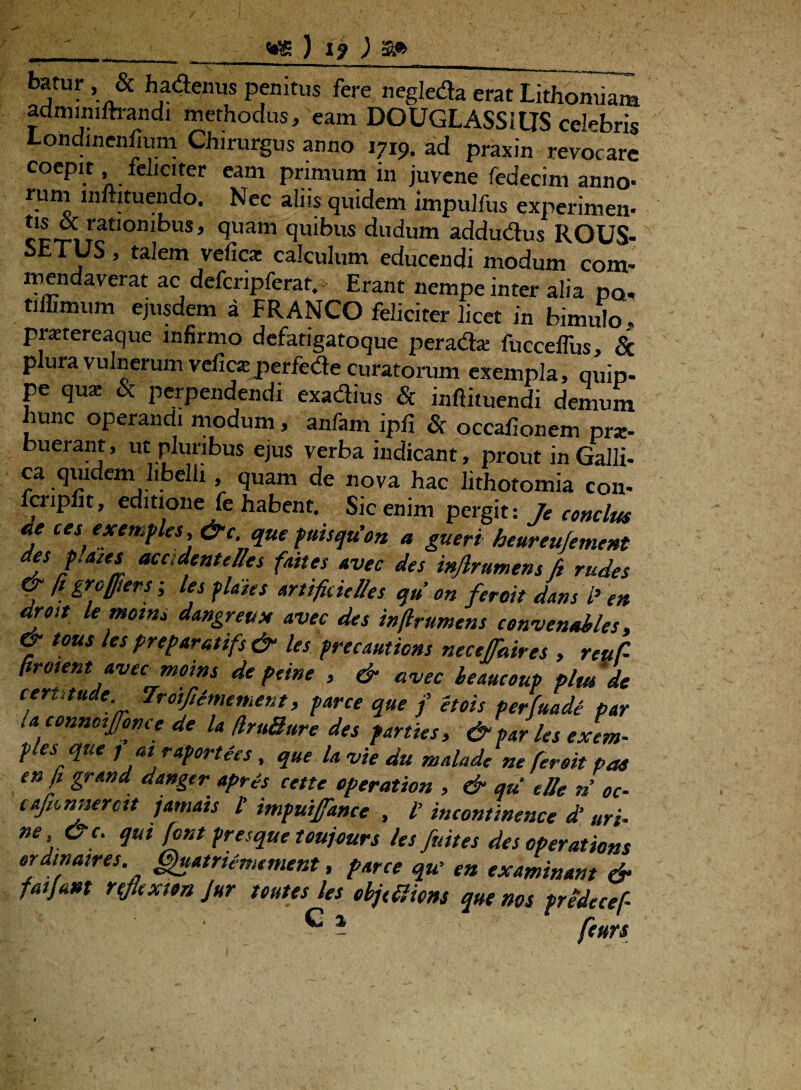 batur & hadenus penitus fere negleda erat Lithomiam adminiftrandi methodus, eam DOUGLASStUS celebris Londinenfium Chirurgus anno 1719. ad praxin revocare coepit feliciter eam primum in juvene fedecim anno- rum lnmtuendo. Nec aliis quidem impulfus experimen- rationibus, quam quibus dudum addudus ROUS- SfcTUS, talem vefica: calculum educendi modum com- men da verat ac defcripferat, Erant nempe inter alia dq» tiffimum ejusdem a FRANCO feliciter licet in bimulo praetereaque infirmo defatigatoque perada: fuccelfus, & p ura vulnerum velica: perfede curatorum exempla, quip. pe qux 8c perpendendi exadius & inftituendi demum hunc operandi modum, anfam ipfi & occaiionem prx- buerant, ut pluribus ejus verba indicant, prout in Galli¬ ca quidem libelli, quam de nova hac lithotomia con- lcripfit, editione fe habent. Sic enim pergit: Je conclus de ces exemples, &c que puisqu'on a gueri heureujement des plates acadentelles faites avec des injlrumens /i rudes & fi grofiers; les pldies artificielles qu on feroit dans P en droit le motus dangreux avec des inftrumens convenMes & eous les preparatifs & les precautions necefaires , reuC- firotent avec moins de pane , & avec leaucoup plm'de cerutude 7roifiimement, parce que f etois perfuade par la connctffonce de la /IruBure des parties, & par les exem¬ ples qtie j at raportees , que la vie du malade ne fer sit pas en fi grand danger apris cette operation , & qu e Ile n oc- caficnnercit jamats l’ impuifance , l’ incontinence d‘ uri- ne &c. qui font presque toujours les fuit es des operations erdinaires. (Sfoatriemement, parce qu’ en examinant & fatfant rtfextsn Jur teutes les ebjtSlions que nos predecef-