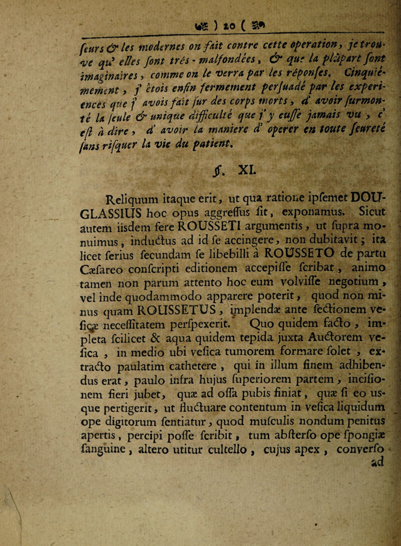 fttirs&les modernes onfait contre cette operatio», jetro»• ve qii e lies font tres ■ malfondees, & que Ia plupart fcnt imaginaires, comme on le verra par les reponfts. Cinquie- memint, f etois enfi» fermement perjuade par ies experi- ences que f avois fait fur des corps morts , et' avoir fur mon¬ te la feule & unique difficulte que f y eujffe jamais vu > e' tfl a dire, d’ avoir la manter e d’ operer en toute Jemete jans rifquer la vie du patient. Jf, XI. %. '■ v r - • ' v ■ . • v Reliquum itaque erit, ut qua ratione ipfemet DOU- GLASSIUS hoc opus aggreffus lit, exponamus. Sicut autem iisdem fere ROUSSETI argumentis, ut fupra mo¬ nuimus , indudus ad id fe accingere, non dubitavit; ita licet ferius fecundam fe libebilli a ROUSSETO de partu Gefareo confcripti editionem accepi fle fcribat, animo tamen non parum attento hoc eum vplvifle negotium , vel inde quodammodo apparere poterit, quod non mi¬ nus quam RGUSSETUS , ynplenda: ante fedionem ve* fiqe neceflitatem perfpexerit. Quo quidem fado , im¬ pleta fcilicet & aqua quidem tepida juxta Audorem ve- fica , in medio ubi vefica tumorem formare folet , ex* trado paulatim cathetere , qui in illum finem adhiben¬ dus erat, paulo infra hujus fuperiorem partem, incifio- nem fieri jubet, qua: ad offa pubis finiat, qua: fi eo us¬ que pertigerit, ut fluduare contentum in vefica liquidum ope digitorum fentiatur, quod mufculis nondum penitus apertis , percipi pofle fcribit, tum abfterfo ope fpongia: fanguine , altero utitur cultello , cujus apex , converfo