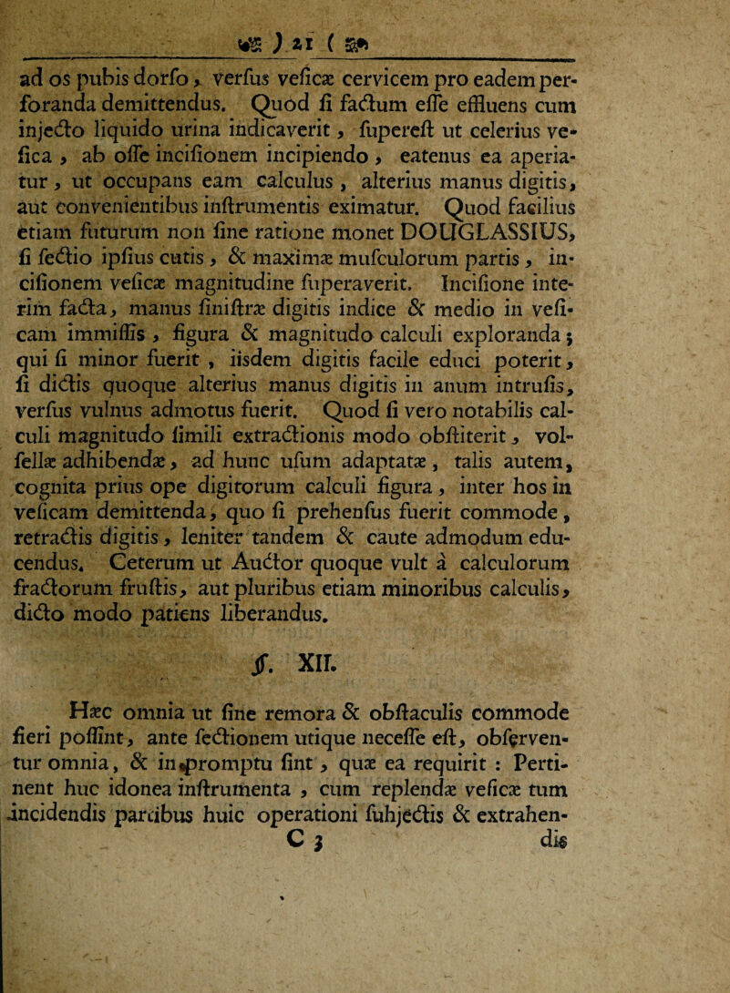 ad os pubis dorfo > verfus veficae cervicem pro eadem per¬ foranda demittendus. Quod fi fa&um effle effluens cum injedro liquido urina indicaverit, fupereft ut celerius ve* fica , ab offe incifionem incipiendo , eatenus ea aperia¬ tur , ut occupans eam calculus > alterius manus digitis, aut convenientibus inftrumentis eximatur. Quod facilius etiam futurum non fine ratione monet DOtIGLASSIUS, fi fedio ipfius cutis > & maximas mufculorum partis , in¬ cifionem veficae magnitudine fuperaverit, Incifione inte- rim fada, manus finiftrae digitis indice & medio in vefi- eam immiffis , figura & magnitudo calculi exploranda 5 qui fi minor fuerit , iisdem digitis facile educi poterit, fi didis quoque alterius manus digitis in anum intrufis, verfus vulnus admotus fuerit. Quod fi vero notabilis cal¬ culi magnitudo fimili extradionis modo obftiterit , vol fellas adhibenda? y ad hunc ufum adaptata, talis autem, cognita prius ope digitorum calculi figura, inter hos in veficam demittenda, quo fi prehenfus fuerit commode , retradis digitis , leniter tandem 8c caute admodum edu¬ cendus* Ceterum ut Audtor quoque vult a calculorum fradorum fruftis, aut pluribus etiam minoribus calculis, dido modo patiens liberandus. Jf. XII. Haec omnia ut fine remora 5c obftaculis commode fieri poffint, ante fedionem utique neceffe eft, obferven- tur omnia, & in «promptu fint, quae ea requirit : Perti¬ nent huc idonea inftrumenta , cum replendae veficae tum incidendis partibus huic operationi fuhjedis & extrahen- C ) d m