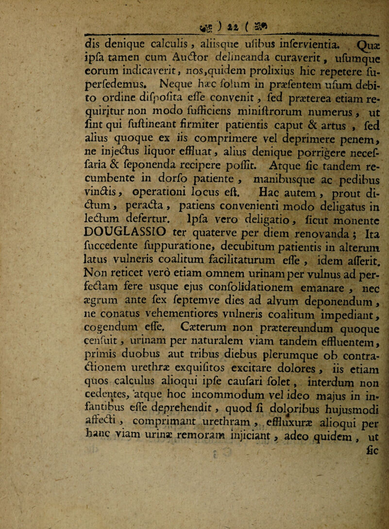 ■wnniTgni dis denique calculis , aliisque ulibus infercientia. Qua: ipfa tamen cum Audor delineanda curaverit, ufumque eorum indicaverit, nos,quidem prolixius hic repetere fu- perfedemus. Neque haec folum in prafentem ufum debi¬ to ordine difpofita effe convenit, fed praeterea etiam re¬ quiritur non modo fufficiens miniftrorum numerus , ut fint qui fuftineant firmiter patientis caput & artus , fed alius quoque ex iis comprimere vel deprimere penem, ne injedus liquor effluat, alius denique porrigere necef- faria & feponenda recipere poffit. Atque fic tandem re¬ cumbente in dorfo patiente , manibusque ac pedibus vinclis, operationi locus eft. Hac autem, prout di- dum, perada , patiens convenienti modo deligatus in ledum defertur, lpfa vero deligatio, ficut monente DOUGLASSEO ter quaterve per diem renovanda; Ita fuccedente fuppuratione, decubitum patientis in alterum latus vulneris coalitum facilitaturum effe , idem afferit. Non reticet vero etiam omnem urinam per vulnus ad per- fedam fere usque ejus confolidationem emanare , nec aegrum ante fex feptemve dies ad alvum deponendum, ne conatus vehementiores vulneris coalitum impediant, cogendum effe, Gaeterum non praetereundum quoque cenfuit, urinam per naturalem viam tandem effluentem, primis duobus aut tribus diebus plerumque ob contra- dionem urethra: exquifitos excitare dolores, iis etiam quos calculus alioqui ipfe caufari folet, interdum non cedentes, 'atque hoc incommodum vel ideo majus in in¬ fantibus effe deprehendit, quod fi doloribus hujusmodi affedi, comprimant urethram, effluxura; alioqui per hanc viam urina: remoram injiciant, adeo quidem , ut