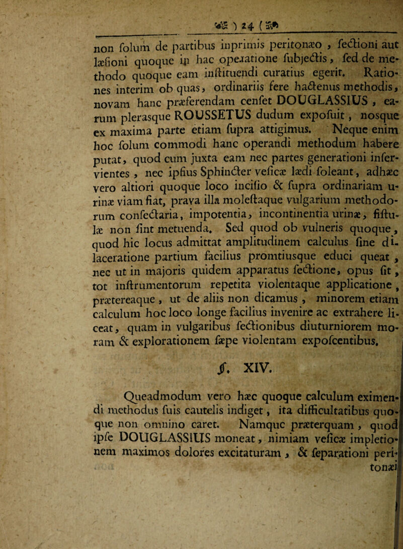 non folum de partibus inprimis peritonaeo , fedioni aut ltefioni quoque ip hac opeaatione fubje&is, fed de me¬ thodo quoque eam inftituendi curatius egerit. Ratio¬ nes interim ob cjuas, ordinariis fere ha&enus methodis, novam hanc proferendam cenfet DOUGLASSIUS , ea¬ rum plerasque ROUSSETUS dudum expofuit, nosque ex maxima parte etiam fupra attigimus. Neque enim hoc folum commodi hanc operandi methodum habere putat, quod cum juxta eam nec partes generationi infer- vientes , nec ipfius Sphiuder veficae laedi foleant, adhaec vero altiori quoque loco incilio & fupra ordinariam u- rino viam fiat, prava illa moleltaque vulgarium methodo¬ rum confedaria, impotentia, incontinentia urinae, fiftu- \x non fint metuenda. Sed quod ob vulneris quoque , quod hic locus admittat amplitudinem calculus fine di- laceratione partium facilius promtiusque educi queat , nec ut in majoris quidem apparatus fedione, opus fit, tot inftrumentorum repetita violentaque applicatione , praetereaque , ut de aliis non dicamus , minorem etiam calculum hoc loco longe facilius invenire ac extrahere li- ceat, quam in vulgaribus fedionibus diuturniorem mo¬ ram & explorationem fepe violentam expofcentibus. Jf. XIV, Queadmodum vero haec quoque calculum eximen¬ di methodus fuis cautelis indiget, ita difficultatibus quo¬ que non omnino caret. Namque praeterquam , quod tpfe DOUGLASSIUS moneat, nimiam veficae impletio* nem maximos dolores excitaturam > & feparationi peri¬ tonaei