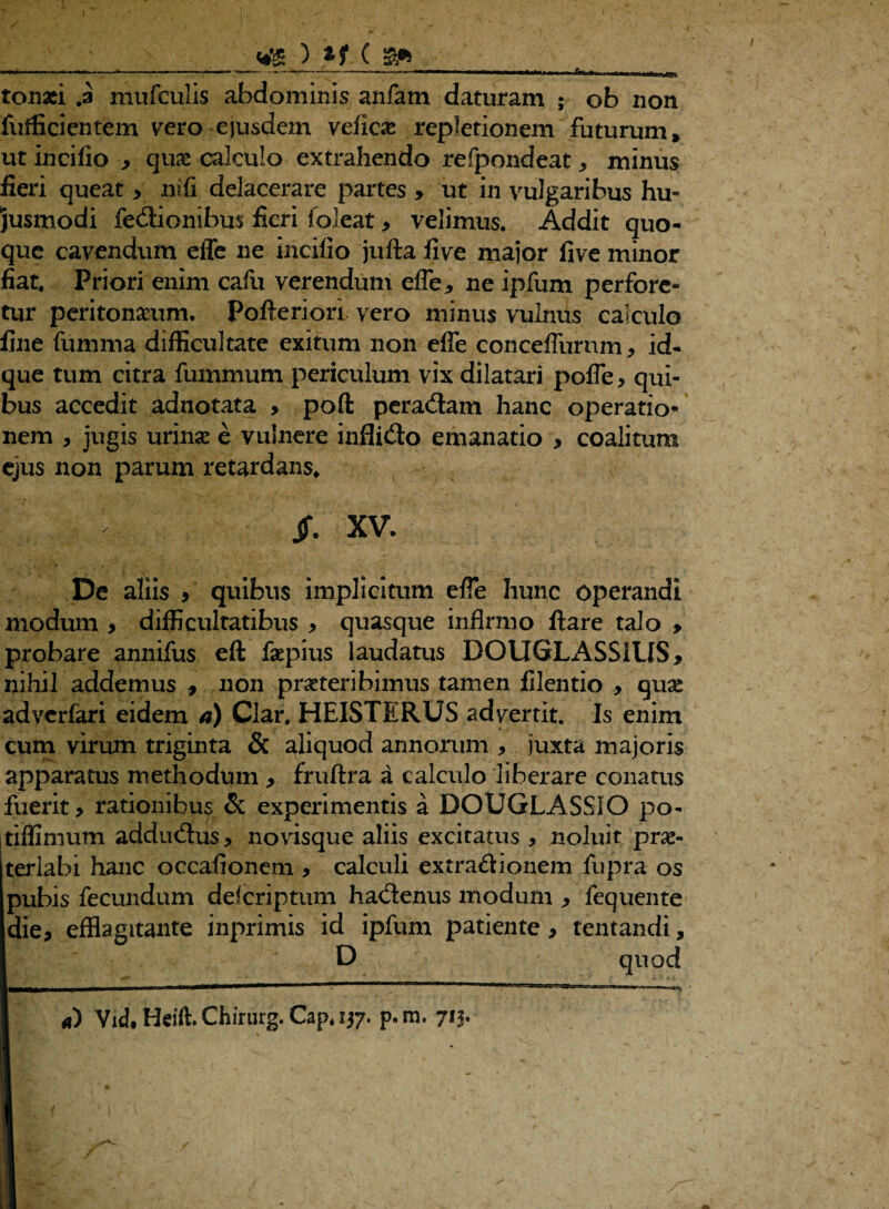 tonaci .a mnfculis abdominis anfam daturam ; ob non fufficientem vero ejusdem vefkae repletionem futurum, utincifio y qu& calculo extrahendo refpondeat* minus fieri queat * ni fi delacerare partes > ut in vulgaribus hu¬ jusmodi fedionibus fieri foleat * velimus. Addit quo¬ que cavendum effe ne incilio jufta live major five minor fiat. Priori enim cafu verendum effe* ne ipfum perfore¬ tur peritonaeum. Pofteriori vero minus vulnus calculo fine fumma difficultate exitum non effe conceffurnm* id- que tum citra fummum periculum vix dilatari poffe> qui¬ bus accedit adnotata > poft peradam hanc operatio* nem , jugis urinse e vulnere inflido emanatio * coalitum ejus non parum retardans. v jf. XV- De aliis y quibus implicitum effe hunc operandi modum > difficultatibus * quasque infirmo ftare talo , probare annifus eft faepius laudatus DOUGLASSILIS* nihil addemus * non praeteribimus tamen filentio > quae adverfari eidem a) Clar. HEISTERUS advertit. Is enim cum virum triginta & aliquod annorum * juxta majoris apparatus methodum > fruftra a calculo liberare conatus fuerit y rationibus & experimentis a BOUGLASSIO po- itiffimum addudus* novisque aliis excitatus , noluit prae¬ terlabi hanc occafionem > calculi extradionem fupra os pubis fecundum delcriptum hadenus modum * fequente die* efflagitante inprimis id ipfum patiente * tentandi, D quod a) Vid. keift. Chirurg. Cap* 137. p.m. 713.