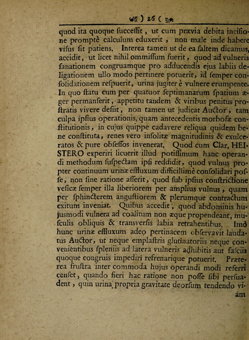 quod ita quoque fucceffit, ut cum pravi a debita incifio* ne prompte calculum eduxerit , non male inde habere vifus fit patiens. Interea tamen ut de ea faltem dicamus, accidit, ut licet nihil ommiflum luerit, quod ad vulneris fanationem congruamque pro adducendis ejus labiis de* ligationem ullo modo pertinere potuerit, id femper con- foiidationem refpuerit, urina jugiter e vulnere erumpente. In quo flatu cum per quatuor feptimanarum fpatium i- ger permanferit, appetitu tandem & viribus penitus pro- ftratis vivere defiit, non tamen ut judicat Audor , tam culpa ipfius operationis, quam antecedentis morbofi con- llitutionis, in cujus quippe cadavere reliqua quidem be¬ ne confli tuta, renes vero infoliti magnitudinis & exulce¬ ratos & pure obfeffos invenerat. Quod cum Clar, HEI- STERO experiri licuerit illud potiffimum hanc operan¬ di methodum fufpedam ipfi reddidit, quod vulnus pro¬ pter continuum urini effluxum difficillime confolidari pof- fe, non fine ratione aderit, quod fub ipfius conftridione vefici femper illa liberiorem per amplius vulnus , quam per fphinderem anguftiorem & plerumque contradum exitum inveniat. Quibus accedit, quod abdominis hu¬ jusmodi vulnera ad coalitum non ique propendeant, mu* fculis obliquis & transverfis labia retrahentibus. Imo hunc urini effluxum adeo pertinacem obfervavir lauda¬ tus Audor, ut neque emplaftris glutinatoriis neque con¬ venientibus fpleniis ad latera vulneris adhibitis aut fafciis quoque congruis impediri refrenarique potuerit. Prite- rea fruftra inter commoda hujus operandi modi referri cenfet, quando fieri hac ratione non pofle fibi perfua- dent, quin urina propria gravitate deorfum tendendo vi-