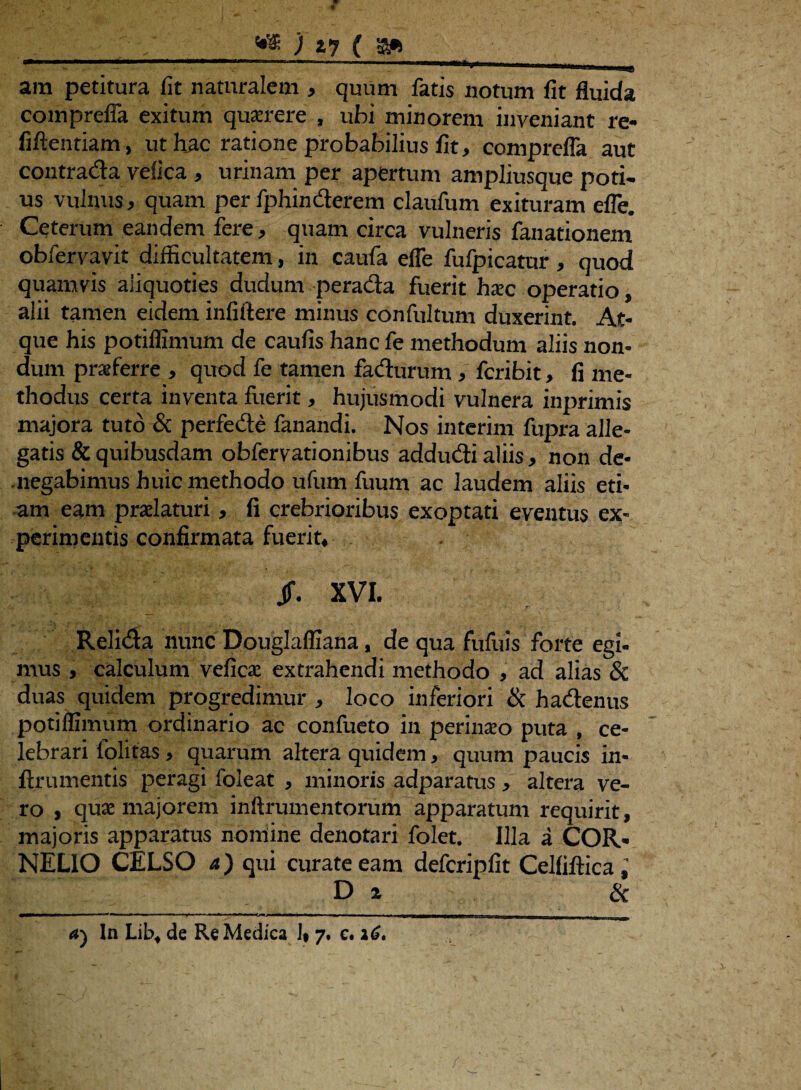 ara petitura fit naturalem , quum fatis notum fit fluida comprefla exitum querere , ubi minorem inveniant re- fiftentiam, ut hac ratione probabilius fit, comprefla aut contrada vefica , urinam per apertum ampliusque poti¬ us vulnus, quam per fphinderem claufum exituram efle. Ceterum eandem fere, quam circa vulneris fanationem obfervavit difficultatem, in caufa efle fufpicatur, quod quamvis aliquoties dudum perada fuerit hxc operatio, alii tamen eidem infiftere minus confultum duxerint. At¬ que his potiflimum de caufis hanc fe methodum aliis non¬ dum praeferre , qnocl fe tamen fadurum, fcribit, fi me¬ thodus certa inventa fuerit, hujusmodi vulnera inprimis majora tuto & perfede fanandi. Nos interim fupra alle¬ gatis & quibusdam obfervationibus addudi aliis, non de¬ negabimus huic methodo ufum fuum ac laudem aliis eti¬ am eam praelaturi, (i crebrioribus exoptati eventus ex¬ perimentis confirmata fuerit, jf. XVI. Relida nunc Douglafliana, de qua fufuis forte egi- mus, calculum vefica extrahendi methodo , ad alias 8c duas quidem progredimur , loco inferiori & hadenus potiflimum ordinario ac confueto in perinaeo puta , ce¬ lebrari folitas , quarum altera quidem, quum paucis in- {frumentis peragi foleat , minoris adparatus, altera ve¬ ro , quae majorem inftrumentorum apparatum requirit, majoris apparatus nomine denotari folet. Illa a COR¬ NELIO CELSO a) qui curate eam defcripfit Celliftica D z &