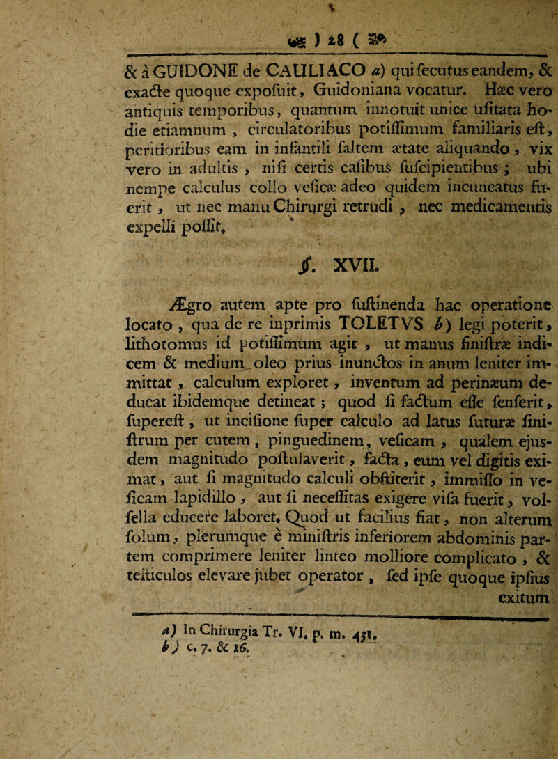 ) *8 ( » & a GUIDONE de CAULI ACO a) qui fecutus eandem, & exa&e quoque expofuit, Guidoniana vocatur, Haec vero antiquis temporibus, quantum innotuit unice ufitata ho¬ die etiamnum , circulatoribus potifllmum familiaris eft, peritioribus eam in infantili faltem aetate aliquando , vix vero in adultis , ni fi certis cafibus fufcipientibus ; ubi nempe calculus colio vefiae adeo quidem incuneatus fu¬ erit , ut nec manu Chirurgi retrudi > nec medicamentis expelli pofiit* XVII. y£gro autem apte pro fuftinenda hac operatione locato , qua de re inprimis TOLETVS b) legi poterit, lithotomus id potiffimum agic , ut manus finiftrie indi¬ cem & medium oleo prius inun&os in anum leniter im¬ mittat , calculum exploret, inventum ad perinamm de¬ ducat ibidem que detineat > quod fi fadlum efle fenferit, fupereft , ut incifione fuper calculo ad latus futurae fini- ftrum per cutem , pinguedinem, veficam , qualem ejus¬ dem magnitudo poflulaverit, fafta, eum vel digitis exi¬ mat , aut fi magnitudo calculi obftiterit , immitto in ve- ficam lapidillo , aut fi neceffitas exigere vifa fuerit, vol- fella educere laboret* Quod ut facilius fiat, non alterum folum, plerumque e miniftris inferiorem abdominis par¬ tem comprimere leniter linteo molliore complicato , Sc teiiiculos elevare jubet operator , fed ipfe quoque ipfius exitum